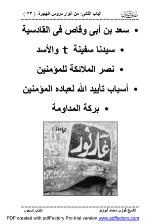 ‫اﻟﺒﺎب اﻟﺜﺎﻧﻰ: ﻣﻦ أﻧﻮار دروس اﻟﮭﺠﺮة ) ٣٧ (‬

‫‪‬‬

‫• ﺳﻌﺪ ﺑﻦ أﺑﻰ وﻗﺎص ﻓﻰ اﻟﻘﺎدﺳﯿﺔ‬
‫• ﺳﯿﺪﻧﺎ ﺳﻔﯿﻨﺔ ‪ t‬واﻷﺳﺪ‬
‫• ﻧﺼﺮ اﻟﻤﻼﺋﻜﺔ ﻟﻠﻤﺆﻣﻨﯿﻦ‬
‫• أﺳﺒﺎب ﺗﺄﯾﯿﺪ اﷲ ﻟﻌﺒﺎده اﻟﻤﺆﻣﻨﯿﻦ‬
‫• ﺑﺮﻛﺔ اﻟﻤﺪاوﻣﺔ‬

‫‪‬‬
‫اﻟﺸﯿﺦ ﻓﻮزى ﻣﺤﻤﺪ أﺑﻮزﯾﺪ‬

‫اﻟﻜﺘﺎب اﻟﺴﺒﻌﻮن‬

‫‪PDF created with pdfFactory Pro trial version www.pdffactory.com‬‬

 