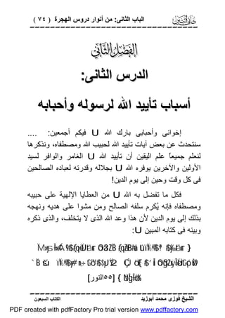 ‫اﻟﺒﺎب اﻟﺜﺎﻧﻰ: ﻣﻦ أﻧﻮار دروس اﻟﮭﺠﺮة ) ٤٧ (‬

‫‪‬‬

‫‪‬‬
‫اﻟﺪرس اﻟﺜﺎﻧﻰ:‬
‫أﺳﺒﺎب ﺗﺄﯾﯿﺪ اﷲ ﻟﺮﺳﻮﻟﮫ وأﺣﺒﺎﺑﮫ‬
‫إﺧﻮاﻧﻰ وأﺣﺒﺎﺑﻰ ﺑﺎرك اﷲ ‪ U‬ﻓﯿﻜﻢ أﺟﻤﻌﯿﻦ: ....‬
‫ﺳﻨﺘﺤﺪث ﻋﻦ ﺑﻌﺾ آﯾﺎت ﺗﺄﯾﯿﺪ اﷲ ﻟﺤﺒﯿﺐ اﷲ وﻣﺼﻄﻔﺎه، وﻧﺬﻛﺮھﺎ‬
‫ﻟﻨﻌﻠﻢ ﺟﻤﯿﻌً ﻋﻠﻢ اﻟﯿﻘﯿﻦ أن ﺗﺄﯾﯿﺪ اﷲ ‪ U‬اﻟﻐﺎﻣﺮ واﻟﻮاﻓﺮ ﻟﺴﯿﺪ‬
‫ﺎ‬
‫اﻷوﻟﯿﻦ واﻵﺧﺮﯾﻦ ﯾﻮﻓﺮه اﷲ ‪ U‬ﺑﺠﻼﻟﮫ وﻗﺪرﺗﮫ ﻟﻌﺒﺎده اﻟﺼﺎﻟﺤﯿﻦ‬
‫ﻓﻰ ﻛﻞ وﻗﺖ وﺣﯿﻦ إﻟﻰ ﯾﻮم اﻟﺪﯾﻦ!‬
‫ﻓﻜﻞ ﻣﺎ ﺗﻔﻀﻞ ﺑﮫ اﷲ ‪ U‬ﻣﻦ اﻟﻌﻄﺎﯾﺎ اﻹﻟﮭﯿﺔ ﻋﻠﻰ ﺣﺒﯿﺒﮫ‬
‫وﻣﺼﻄﻔﺎه ﻓﺈﻧﮫ ُﻜﺮم ﺳﻠﻔﮫ اﻟﺼﺎﻟﺢ وﻣﻦ ﻣﺸﻮا ﻋﻠﻰ ھﺪﯾﮫ وﻧﮭﺠﮫ‬
‫ﯾ‬
‫ﺑﺬﻟﻚ إﻟﻰ ﯾﻮم اﻟﺪﯾﻦ ﻷن ھﺬا وﻋﺪ اﷲ اﻟﺬى ﻻ ﯾﺘﺨﻠﻒ، واﻟﺬى ذﻛﺮه‬
‫وﺑﯿﻨﮫ ﻓﻰ ﻛﺘﺎﺑﮫ اﻟﻤﺒﯿﻦ ‪:U‬‬
‫} ‪ÏM»ysÎ=»¢Á9$# (#qè=ÏJtãur óOä3ZÏB (#qãZtB#uä tûïÏ%©!$# ª!$# y‰tãur‬‬

‫9‪`ÏB šúïÏ%©!$# y#n=÷‚tGó™$# $yJŸ2 ÇÚö‘F{$# ’Îû óOßg¨ZxÿÎ=øÜtGó¡uŠs‬‬
‫%‪٥٥] { öNÎgÎ=ö6s‬اﻟﻨﻮر[‬

‫‪‬‬
‫اﻟﺸﯿﺦ ﻓﻮزى ﻣﺤﻤﺪ أﺑﻮزﯾﺪ‬

‫اﻟﻜﺘﺎب اﻟﺴﺒﻌﻮن‬

‫‪PDF created with pdfFactory Pro trial version www.pdffactory.com‬‬

 