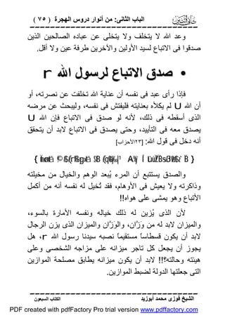 ‫اﻟﺒﺎب اﻟﺜﺎﻧﻰ: ﻣﻦ أﻧﻮار دروس اﻟﮭﺠﺮة ) ٥٧ (‬

‫‪‬‬
‫وﻋﺪ اﷲ ﻻ ﯾﺘﺨﻠﻒ وﻻ ﯾﺘﺨﻠﻰ ﻋﻦ ﻋﺒﺎده اﻟﺼﺎﻟﺤﯿﻦ اﻟﺬﯾﻦ‬
‫ﺻﺪﻗﻮا ﻓﻰ اﻻﺗﺒﺎع ﻟﺴﯿﺪ اﻷوﻟﯿﻦ واﻵﺧﺮﯾﻦ ﻃﺮﻓﺔ ﻋﯿﻦ وﻻ أﻗﻞ.‬

‫• ﺻﺪق اﻻﺗﺒﺎع ﻟﺮﺳﻮل اﷲ ‪r‬‬
‫ﻓﺈذا رأى ﻋﺒﺪ ﻓﻰ ﻧﻔﺴﮫ أن ﻋﻨﺎﯾﺔ اﷲ ﺗﺨﻠﻔﺖ ﻋﻦ ﻧﺼﺮﺗﮫ، أو‬
‫أن اﷲ ‪ U‬ﻟﻢ ﯾﻜﻸه ﺑﻌﻨﺎﯾﺘﮫ ﻓﻠﯿﻔﺘﺶ ﻓﻰ ﻧﻔﺴﮫ، وﻟﯿﺒﺤﺚ ﻋﻦ ﻣﺮﺿﮫ‬
‫اﻟﺬى أﺳﻘﻄﮫ ﻓﻰ ذﻟﻚ، ﻷﻧﮫ ﻟﻮ ﺻﺪق ﻓﻰ اﻻﺗﺒﺎع ﻓﺈن اﷲ ‪U‬‬
‫ﯾﺼﺪق ﻣﻌﮫ ﻓﻰ اﻟﺘﺄﯾﯿﺪ، وﺣﺘﻰ ﯾﺼﺪق ﻓﻰ اﻻﺗﺒﺎع ﻻﺑﺪ أن ﯾﺘﺤﻘﻖ‬
‫أﻧﮫ دﺧﻞ ﻓﻰ ﻗﻮل اﷲ: ]٣٢اﻷﺣﺰاب[‬
‫} ‪{ Ïmø‹n=tã ©!$# (#rß‰yg»tã $tB (#qè%y‰|¹ ×A%y`Í‘ tûüÏZÏB÷sßJø9$# z`ÏiB‬‬

‫واﻟﺼﺪق ﯾﺴﺘﺘﺒﻊ أن اﻟﻤﺮء ُﺒﻌﺪ اﻟﻮھﻢ واﻟﺨﯿﺎل ﻣﻦ ﻣﺨﯿﻠﺘﮫ‬
‫ﯾ‬
‫وذاﻛﺮﺗﮫ وﻻ ﯾﻌﯿﺶ ﻓﻰ اﻷوھﺎم، ﻓﻘﺪ ُﺨﯿﻞ ﻟﮫ ﻧﻔﺴﮫ أﻧﮫ ﻣﻦ أﻛﻤﻞ‬
‫ﺗ‬
‫اﻷﺗﺒﺎع وھﻮ ﯾﻤﺸﻰ ﻋﻠﻰ ھﻮاه!!‬
‫ﻷن اﻟﺬى ُﺰﯾﻦ ﻟﮫ ذﻟﻚ ﺧﯿﺎﻟﮫ وﻧﻔﺴﮫ اﻷﻣﺎرة ﺑﺎﻟﺴﻮء،‬
‫ﯾ‬
‫واﻟﻤﯿﺰان ﻻﺑﺪ ﻟﮫ ﻣﻦ َ ﱠان، واﻟ َ ﱠان واﻟﻤﯿﺰان اﻟﺬى ﯾﺰن اﻟﺮﺟﺎل‬
‫ﻮز‬
‫وز‬
‫ﻻﺑﺪ أن ﯾﻜﻮن ﻗﺴﻄﺎﺳً ﻣﺴﺘﻘﯿﻤً ﻧﺼﺒﮫ ﺳﯿﺪﻧﺎ رﺳﻮل اﷲ ‪ ،r‬ھﻞ‬
‫ﺎ‬
‫ﺎ‬
‫ﯾﺠﻮز أن ﯾﺠﻌﻞ ﻛﻞ ﺗﺎﺟﺮ ﻣﯿﺰاﻧﮫ ﻋﻠﻰ ﻣﺰاﺟﮫ اﻟﺸﺨﺼﻰ وﻋﻠﻰ‬
‫ھﯿﺌﺘﮫ وﺣﺎﻟﺘﮫ؟!! ﻻﺑﺪ أن ﯾﻜﻮن ﻣﯿﺰاﻧﮫ ﯾﻄﺎﺑﻖ ﻣﺼﻠﺤﺔ اﻟﻤﻮازﯾﻦ‬
‫اﻟﺘﻰ ﺟﻌﻠﺘﮭﺎ اﻟﺪوﻟﺔ ﻟﻀﺒﻂ اﻟﻤﻮازﯾﻦ.‬
‫‪‬‬
‫اﻟﺸﯿﺦ ﻓﻮزى ﻣﺤﻤﺪ أﺑﻮزﯾﺪ‬

‫اﻟﻜﺘﺎب اﻟﺴﺒﻌﻮن‬

‫‪PDF created with pdfFactory Pro trial version www.pdffactory.com‬‬

 