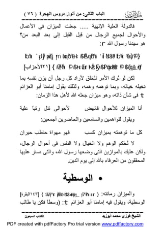 ‫اﻟﺒﺎب اﻟﺜﺎﻧﻰ: ﻣﻦ أﻧﻮار دروس اﻟﮭﺠﺮة ) ٦٧ (‬

‫‪‬‬
‫ﻓﺎﻟﺪوﻟﺔ اﻟﻌﻠﯿﺔ اﻹﻟﮭﯿﺔ ..... ﺟﻌﻠﺖ اﻟﻤﯿﺰان ﻓﻰ اﻷﻋﻤﺎل‬
‫واﻷﺣﻮال ﻟﺠﻤﯿﻊ اﻟﺮﺟﺎل ﻣﻦ ﻗﺒﻞ اﻟﻘﺒﻞ إﻟﻰ ﺑﻌﺪ اﻟﺒﻌﺪ ﻣﻦ؟‬
‫ھﻮ ﺳﯿﺪﻧﺎ رﺳﻮل اﷲ ‪:r‬‬
‫} 9©)‪tb%x. `yJÏj9 ×puZ|¡ym îouqó™é& «!$# ÉAqß™u‘ ’Îû öNä3s9 tb%x. ô‰s‬‬

‫‪٢١] { #ZŽ•ÏVx. ©!$# t•x.sŒur t•ÅzFy$# tPöqu‹ø9$#ur ©!$# (#qã_ö•tƒ‬اﻷﺣﺰاب[‬

‫ﻟﻜﻦ ﻟﻮ ُﺮك اﻷﻣﺮ ﻟﻠﺨﻠﻖ ﻷراد ﻛﻞ رﺟﻞ أن ﯾﺰن ﻧﻔﺴﮫ ﺑﻤﺎ‬
‫ﺗ‬
‫ﺗﺨﯿﻠﮫ ﺧﯿﺎﻟﮫ، وﺑﻤﺎ ﺗﻮھﻤﮫ وھﻤﮫ، وﻟﺬﻟﻚ ﯾﻘﻮل إﻣﺎﻣﻨﺎ أﺑﻮ اﻟﻌﺰاﺋﻢ‬
‫‪ t‬ﻓﻰ ﺷﺄن ذاﺗﮫ، وھﻮ ﻣﯿﺰان ﺟﻌﻠﮫ اﷲ ﻷھﻞ ھﺬا اﻟﺰﻣﺎن:‬
‫أﻧﺎ اﻟﻤﯿﺰان ﻟﻸﺣﻮال ﻓﺎﻧﮭﺾ‬

‫ﻷﺣﻮاﻟﻰ ﺗﻨﻞ رﺗﺒً ﻋﻠﯿﺔ‬
‫ﺎ‬

‫وﯾﻘﻮل ﻟﻠﻮاھﻤﯿﻦ واﻟﺴﺎﻣﻌﯿﻦ واﻟﺤﺎﺿﺮﯾﻦ أﺟﻤﻌﯿﻦ:‬
‫ﻛﻞ ﻣﺎ ﺗﻮھﻤﺘﮫ ﺑﻤﯿﺰان ﻛﺴﺐ‬

‫ﻓﮭﻮ ﻣﮭﻮاة ﺣﺎﻃﺐ ﺣﯿﺮان‬

‫ﻻ ُ َﻜﻢ اﻟﻮھﻢ وﻻ اﻟﺨﯿﺎل وﻻ اﻟﻨﻔﺲ ﻓﻰ أﺣﻮال اﻟﺮﺟﺎل،‬
‫ﺗﺤ‬
‫وﻟﻜﻦ ﻋﻠﯿﻚ ﺑﺎﻟﻤﻮازﯾﻦ اﻟﺘﻰ وﺿﻌﮭﺎ رﺳﻮل اﷲ، واﻟﺘﻰ ﺻﺎر ﻋﻠﯿﮭﺎ‬
‫اﻟﻤﺤﻘﻘﻮن ﻣﻦ اﻟﻌﺮﻓﺎء ﺑﺎﷲ إﻟﻰ ﯾﻮم اﻟﺪﯾﻦ.‬

‫• اﻟﻮﺳﻄﯿﺔ‬
‫} ‪١٤٣] { $VÜy™ur Zp¨Bé& öNä3»oYù=yèy_ y7Ï9ºx‹x.ur‬اﻟﺒﻘﺮة[‬

‫واﻟﻤﯿﺰان رﻣﺎﻧﺘﮫ:‬
‫اﻟﻮﺳﻄﯿﺔ، وﯾﻘﻮل ﻓﯿﮫ إﻣﺎﻣﻨﺎ أﺑﻮ اﻟﻌﺰاﺋﻢ ‪) :t‬وﺳﻄً ﻓﻜﻦ ﯾﺎ ﻃﺎﻟﺐ‬
‫ﺎ‬
‫‪‬‬
‫اﻟﺸﯿﺦ ﻓﻮزى ﻣﺤﻤﺪ أﺑﻮزﯾﺪ‬

‫اﻟﻜﺘﺎب اﻟﺴﺒﻌﻮن‬

‫‪PDF created with pdfFactory Pro trial version www.pdffactory.com‬‬

 