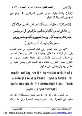 ‫اﻟﺒﺎب اﻟﺜﺎﻧﻰ: ﻣﻦ أﻧﻮار دروس اﻟﮭﺠﺮة ) ٧٧ (‬

‫‪‬‬
‫اﻹﻗﺒﺎل( وﻟﺬﻟﻚ ﯾﻘﻮل ﺳﯿﺪى اﻟﻌﺮﺑﻰ اﻟﺪرﻗﺎوى ‪ ،t‬وھﻮ ﻣﻦ‬
‫اﻟﻤﺠﺪدﯾﻦ ﻟﻠﻄﺮﯾﻘﺔ اﻟﺸﺎذﻟﯿﺔ:‬

‫}ﺍﻟﻨﺎﺱ ﺛﻼﺛﺔ: ﺭﺟﺎﻝ ﻣ‪‬ﻐﻴﺒﻮﻥ ﺑﺎﻟﻜﻠﻴﺔ ﻭﻫﻢ ﺃﻫﻞ ﺍﳉﺬﺏ ﻭﻫﺆﻻﺀ ﻛﺜﲑ،‬
‫ﻭﺭﺟﺎﻝ ﻓﻰ ﺻﺤﻮ ﺑﺎﻟﻜﻠﻴﺔ ﻭﻳ‪‬ﺤﻜﻤﻮﻥ ﻋﻘﻮﳍﻢ ﻓﻰ ﻛﻞ ﺃﻣﺮ ﻭﻳﺘﺒﻌﻮﻥ‬

‫ﻇﺎﻫﺮ ﺍﻟﺸﺮﻳﻌﺔ ﻭﻫﻢ ﻛﺜﲑ، ﻭﺭﺟﺎﻝ ﻣ‪‬ﻐﻴﺒﻮﻥ ﺑﺎﻟﻜﻠﻴﺔ ﻭﺣﺎﺿﺮﻭﻥ ﻭﻓﻰ‬
‫ﺻﺤﻮ ﺑﺎﻟﻜﻠﻴﺔ ﻭﻫﺆﻻﺀ ﺃﻗﻞ ﻣﻦ ﺍﻟﻘﻠﻴﻞ{‬

‫ﻷﻧﮭﻢ ﻓﻰ ﺗﻤﺎم اﻟﻤﺤﻮ وﻓﻰ ﺗﻤﺎم اﻟﺼﺤﻮ، ﻓﻰ ﺗﻤﺎم اﻟﺠﺬب‬
‫وﻓﻰ ﺗﻤﺎم اﻟﯿﻘﻈﺔ ﻣﻊ اﻟﺨﻠﻖ، ﺟﻌﻠﻮا اﻟﺠﺬب ﻟﻘﻠﻮﺑﮭﻢ وﺟﻌﻠﻮ اﻟﺼﺤﻮ‬
‫ﻣﻊ اﻟﺨﻠﻖ ﻷﺟﺴﺎﻣﮭﻢ، ﻓُﻌﻄﻮن ﻟﻜﻞ ﺣﻘﯿﻘﺔ ﺣﻘﮭﺎ، وھﺆﻻء ھﻢ‬
‫ﯿ‬
‫اﻷﻗﻠﻮن ﻋﺪدً اﻷﻛﺜﺮون ﻣﺪدً، وھﻢ اﻟﻨﻤﻂ اﻟﺬﯾﻦ ﯾﻨﺒﻐﻰ ﻋﻠﯿﻨﺎ أن‬
‫ا‬
‫ا‬
‫ﻧﺤﺘﺬى ﺑﮭﻢ وأن ﻧﻤﺸﻰ ﻋﻠﻰ ﺣﺎﻟﮭﻢ.‬
‫} )‪(#rã•xÿŸ2 tûïÏ%©!$# çmy_t•÷zr& øŒÎ) ª!$# çnt•|ÁtR ô‰s)sù çnrã•ÝÁZs? žwÎ‬‬
‫‪Ÿw ¾ÏmÎ7Ås»|ÁÏ9 ãAqà)tƒ øŒÎ) Í‘$tóø9$# †Îû $yJèd øŒÎ) Èû÷üoYøO$# š†ÎT$rO‬‬

‫‪¼çny‰-ƒr&ur Ïmø‹n=tã ¼çmtGt^‹Å6y™ ª!$# tAt“Rr'sù ( $oYyètB ©!$# žcÎ) ÷bt“øtrB‬‬
‫/‪٤٠] { $yd÷rt•s? öN©9 7ŠqãYàfÎ‬اﻟﺘﻮﺑﺔ[‬

‫ﻣﺎ اﻟﺠﻨﻮد اﻟﺬﯾﻦ أﱠﺪ اﷲ ‪ U‬ﺑﮭﻢ ﺣﺒﯿﺒﮫ وﻣﺼﻄﻔﺎه؟ أﱠﺪه اﷲ‬
‫ﯾ‬
‫ﯾ‬
‫ﺑﺠﻨﻮد ﻓﻰ اﻟﮭﺠﺮة وﻗﺒﻞ اﻟﮭﺠﺮة وﺑﻌﺪ اﻟﮭﺠﺮة وﻓﻰ ﻛﻞ وﻗﺖ‬
‫‪‬‬
‫اﻟﺸﯿﺦ ﻓﻮزى ﻣﺤﻤﺪ أﺑﻮزﯾﺪ‬

‫اﻟﻜﺘﺎب اﻟﺴﺒﻌﻮن‬

‫‪PDF created with pdfFactory Pro trial version www.pdffactory.com‬‬

 