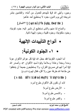 ‫اﻟﺒﺎب اﻟﺜﺎﻧﻰ: ﻣﻦ أﻧﻮار دروس اﻟﮭﺠﺮة ) ٨٧ (‬

‫‪‬‬
‫وﺣﯿﻦ، وأﺑﻘﻰ اﷲ ‪ U‬ﺗﺄﯾﯿﺪھﻢ ﻟﻠﻌﺪول ﻣﻦ ُﻣﺘﮫ، واﻟﻘﺎﺋﻤﯿﻦ ﺑﻨﺸﺮ‬
‫أ‬
‫ﺷﺮﯾﻌﺘﮫ إﻟﻰ ﯾﻮم اﻟﺪﯾﻦ، ﺟﻨﻮد ﻻ ﯾﺴﺘﻄﯿﻊ أﺣﺪ ﻋ ﱠھﻢ:‬
‫ﺪ‬
‫} ‪٣١] { uqèd žwÎ) y7În/u‘ yŠqãZã_ ÞOn=÷ètƒ $tBur‬اﻟﻤ ّﺛﺮ[‬
‫ﺪ‬

‫واﻟﻤﺒﺎح ﻟﻨﺎ ﻣﻨﮭﻢ واﻟﺬى ﻧﺴﺘﻄﯿﻊ أن ﻧﺸﯿﺮ إﻟﯿﮫ: ﺟﻨﻮد ﻛﻮﻧﯿﺔ،‬
‫وﺟﻨﻮد ﻣﻠﻜﻮﺗﯿﺔ، وﺟﻨﻮد ﻗﻠﺒﯿﺔ، وﺟﻨﻮد إﻟﮭﯿﺔ ذاﺗﯿﺔ.‬

‫• أﻧﻮاع اﻟﺘﺄﯾﯿﺪات اﻹﻟﮭﯿﺔ‬
‫• ١- اﻟﺠﻨﻮد اﻟﻜﻮﻧﯿﺔ:‬
‫ﺎ‬
‫أﻣﺎ اﻟﺠﻨﻮد اﻟﻜﻮﻧﯿﺔ ﻓﻘﺪ ﺟﻌﻞ اﷲ ‪ U‬ﻛﻞ ﻋﻮاﻟﻢ اﻷﻛﻮان ﻋﻮﻧً‬
‫وﻣﺪدً وﺟﻨﺪً وﻋﺘﺎدً وﺳﻼﺣً وﻗﻮة ﻟﺴﯿﺪ اﻷﻛﻮان ‪ ،r‬وأﺻﺪر اﷲ‬
‫ﺎ‬
‫ا‬
‫ا‬
‫ا‬
‫‪ U‬أﻣﺮً ﻟﮭﻢ ﻓﻰ ﺻﺮﯾﺢ اﻟﻘﺮآن، وﻻ ﯾﺴﺘﻄﯿﻌﻮن ﺟﻤﯿﻌً أن ﯾﺘﺨﻠﻔﻮا‬
‫ﺎ‬
‫ا‬
‫ﻋﻦ ﻃﺎﻋﺔ اﷲ ﻃﺮﻓﺔ ﻋﯿﻦ وﻻ أﻗﻞ، ﻓﻘﺎل ﻟﮭﻢ ]٤٦اﻟﻨﺴﺎء[:‬
‫} ‪{ «!$# ÂcøŒÎ*Î/ tí$sÜã‹Ï9 žwÎ) @Aqß™§‘ `ÏB $uZù=y™ö‘r& !$tBur‬‬
‫ﻻﺑﺪ أن ﺗﻜﻮن ﻛﻞ اﻷﻛﻮان ﻃﻮع أﻣﺮه:‬
‫ اﻷرض ﻃﻮع أﻣﺮه!‬‫ واﻟﺸﻤﺲ ﻃﻮع أﻣﺮه!‬‫ واﻟﻘﻤﺮ ﻃﻮع أﻣﺮه!‬‫‪‬‬
‫اﻟﺸﯿﺦ ﻓﻮزى ﻣﺤﻤﺪ أﺑﻮزﯾﺪ‬

‫اﻟﻜﺘﺎب اﻟﺴﺒﻌﻮن‬

‫‪PDF created with pdfFactory Pro trial version www.pdffactory.com‬‬

 