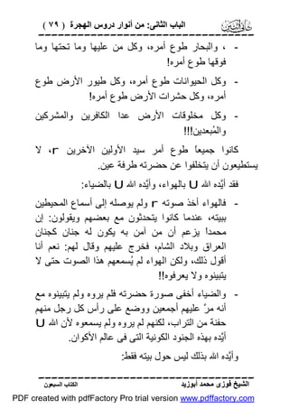 ‫اﻟﺒﺎب اﻟﺜﺎﻧﻰ: ﻣﻦ أﻧﻮار دروس اﻟﮭﺠﺮة ) ٩٧ (‬

‫‪‬‬
‫ ، واﻟﺒﺤﺎر ﻃﻮع أﻣﺮه، وﻛﻞ ﻣﻦ ﻋﻠﯿﮭﺎ وﻣﺎ ﺗﺤﺘﮭﺎ وﻣﺎ‬‫ﻓﻮﻗﮭﺎ ﻃﻮع أﻣﺮه!‬
‫ وﻛﻞ اﻟﺤﯿﻮاﻧﺎت ﻃﻮع أﻣﺮه، وﻛﻞ ﻃﯿﻮر اﻷرض ﻃﻮع‬‫أﻣﺮه، وﻛﻞ ﺣﺸﺮات اﻷرض ﻃﻮع أﻣﺮه!‬
‫ وﻛﻞ ﻣﺨﻠﻮﻗﺎت اﻷرض ﻋﺪا اﻟﻜﺎﻓﺮﯾﻦ واﻟﻤﺸﺮﻛﯿﻦ‬‫واﻟ ُﺒﻌﺪﯾﻦ!!!‬
‫ﻤ‬
‫ﻛﺎﻧﻮا ﺟﻤﯿﻌً ﻃﻮع أﻣﺮ ﺳﯿﺪ اﻷوﻟﯿﻦ اﻵﺧﺮﯾﻦ ‪ ،r‬ﻻ‬
‫ﺎ‬
‫ﯾﺴﺘﻄﯿﻌﻮن أن ﯾﺘﺨﻠﻔﻮا ﻋﻦ ﺣﻀﺮﺗﮫ ﻃﺮﻓﺔ ﻋﯿﻦ.‬
‫ﻓﻘﺪ أﱠﺪه اﷲ ‪ U‬ﺑﺎﻟﮭﻮاء، وأﱠﺪه اﷲ ‪ U‬ﺑﺎﻟﻀﯿﺎء:‬
‫ﯾ‬
‫ﯾ‬
‫ ﻓﺎﻟﮭﻮاء أﺧﺬ ﺻﻮﺗﮫ ‪ r‬وﻟﻢ ﯾﻮﺻﻠﮫ إﻟﻰ أﺳﻤﺎع اﻟﻤﺤﯿﻄﯿﻦ‬‫ﺑﺒﯿﺘﮫ، ﻋﻨﺪﻣﺎ ﻛﺎﻧﻮا ﯾﺘﺤﺪﺛﻮن ﻣﻊ ﺑﻌﻀﮭﻢ وﯾﻘﻮﻟﻮن: إن‬
‫ﻣﺤﻤﺪً ﯾﺰﻋﻢ أن ﻣﻦ آﻣﻦ ﺑﮫ ﯾﻜﻮن ﻟﮫ ﺟﻨﺎن ﻛﺠﻨﺎن‬
‫ا‬
‫اﻟﻌﺮاق وﺑﻼد اﻟﺸﺎم، ﻓﺨﺮج ﻋﻠﯿﮭﻢ وﻗﺎل ﻟﮭﻢ: ﻧﻌﻢ أﻧﺎ‬
‫أﻗﻮل ذﻟﻚ، وﻟﻜﻦ اﻟﮭﻮاء ﻟﻢ ُﺴﻤﻌﮭﻢ ھﺬا اﻟﺼﻮت ﺣﺘﻰ ﻻ‬
‫ﯾ‬
‫ﯾﺘﺒﯿﻨﻮه وﻻ ﯾﻌﺮﻓﻮه!!‬
‫ واﻟﻀﯿﺎء أﺧﻔﻰ ﺻﻮرة ﺣﻀﺮﺗﮫ ﻓﻠﻢ ﯾﺮوه وﻟﻢ ﯾﺘﺒﯿﻨﻮه ﻣﻊ‬‫أﻧﮫ ﻣ ﱠ ﻋﻠﯿﮭﻢ أﺟﻤﻌﯿﻦ ووﺿﻊ ﻋﻠﻰ رأس ﻛﻞ رﺟﻞ ﻣﻨﮭﻢ‬
‫ﺮ‬
‫ﺣﻔﻨﺔ ﻣﻦ اﻟﺘﺮاب، ﻟﻜﻨﮭﻢ ﻟﻢ ﯾﺮوه وﻟﻢ ﯾﺴﻤﻌﻮه ﻷن اﷲ ‪U‬‬
‫أﱠﺪه ﺑﮭﺬه اﻟﺠﻨﻮد اﻟﻜﻮﻧﯿﺔ اﻟﺘﻰ ﻓﻰ ﻋﺎﻟﻢ اﻷﻛﻮان.‬
‫ﯾ‬
‫وأﱠﺪه اﷲ ﺑﺬﻟﻚ ﻟﯿﺲ ﺣﻮل ﺑﯿﺘﮫ ﻓﻘﻂ:‬
‫ﯾ‬
‫‪‬‬
‫اﻟﺸﯿﺦ ﻓﻮزى ﻣﺤﻤﺪ أﺑﻮزﯾﺪ‬

‫اﻟﻜﺘﺎب اﻟﺴﺒﻌﻮن‬

‫‪PDF created with pdfFactory Pro trial version www.pdffactory.com‬‬

 