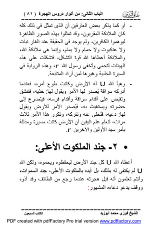 ‫اﻟﺒﺎب اﻟﺜﺎﻧﻰ: ﻣﻦ أﻧﻮار دروس اﻟﮭﺠﺮة ) ١٨ (‬

‫‪‬‬
‫ أو ﻛﻤﺎ ﯾﺬﻛﺮ ﺑﻌﺾ اﻟﻌﺎرﻓﯿﻦ أن اﻟﺬى ﺗﻤﱠﻞ ﻓﻰ ذﻟﻚ ﻛﻠﮫ‬‫ﺜ‬
‫ﻛﺎن اﻟﻤﻼﺋﻜﺔ اﻟﻤﻘﺮﺑﻮن، وﻗﺪ ﺗﻤﺜﻠﻮا ﺑﮭﺬه اﻟﺼﻮر اﻟﻈﺎھﺮة‬
‫ﻟﯿﻮھﻤﻮا اﻟﻜﺎﻓﺮﯾﻦ، وﻟﻢ ﯾﻮﺟﺪ ﻓﻰ اﻟﺤﻘﯿﻘﺔ ﻋﻨﺪ اﻟﻐﺎر ﻧﺒﺎت‬
‫وﻻ ﻋﻨﻜﺒﻮت وﻻ ﺣﻤﺎم وﻻ ﯾﻤﺎم، وإﻧﻤﺎ ھﻰ ﻣﻼﺋﻜﺔ اﷲ،‬
‫واﻟﻤﻼﺋﻜﺔ أﻋﻄﺎھﺎ اﷲ ﻗﻮة اﻟﺘﺸﻜﻞ، ﻓﺘﺸﻜﻠﺖ ﻋﻠﻰ ھﺬه‬
‫اﻟﮭﯿﺌﺎت ﻟﺘﺤﻤﻰ وُﺨﻔﻰ رﺳﻮل اﷲ ‪ ،r‬وھﺬه اﻟﺮواﯾﺔ ﻓﻰ‬
‫ﺗ‬
‫اﻟﺴﯿﺮة اﻟﺤﻠﺒﯿﺔ وﻏﯿﺮھﺎ ﻟﻤﻦ أراد اﻟﻤﺘﺎﺑﻌﺔ.‬
‫ وھﯿﺄ اﷲ ‪ U‬ﻟﮫ اﻷرض وﻛﺎﻧﺖ ﻃﻮع أﻣﺮه، ﻓﻌﻨﺪﻣﺎ‬‫أدرﻛﮫ ﺳﺮاﻗﺔ ُﺼﺪر ﻟﮭﺎ اﻷﻣﺮ وﯾﻘﻮل ﻟﮭﺎ: ﺧﺬﯾﮫ، ﻓﺘﻨﺸﻖ‬
‫ﯾ‬
‫وﺗﻘﺒﺾ ﻋﻠﻰ أﻗﺪام ﺳﺮاﻗﺔ وأﻗﺪام ﻓﺮﺳﮫ، ﻓﯿﺘﻀﺮع إﻟﻰ‬
‫ﺣﻀﺮﺗﮫ وﯾﺴﺘﻐﯿﺚ ﺑﮫ، ﻓُﺼﺪر اﻷﻣﺮ ﻟﻸرض وﯾﻘﻮل‬
‫ﯿ‬
‫ﻟﮭﺎ: دﻋﯿﮫ، ﻓُﺨﻠﻰ ﻋﻨﮫ وﺗﺘﺮﻛﮫ، وﺗﻜﺮر ھﺬا اﻷﻣﺮ ﺛﻼث‬
‫ﺘ‬
‫ﻣﺮات، ﻟﻨﻌﻠﻢ ﻋﻠﻢ اﻟﯿﻘﯿﻦ أن اﻷرض ﻛﺎﻧﺖ ﻣﺴﯿﺮة وﻣﺬﻟﻠﺔ‬
‫ﺑﺄﻣﺮ ﺳﯿﺪ اﻷوﻟﯿﻦ واﻵﺧﺮﯾﻦ ‪.r‬‬

‫• ٢- ﺟﻨﺪ اﻟﻤﻠﻜﻮت اﻷﻋﻠﻰ:‬
‫أﻋﻄﺎه اﷲ ‪ U‬ﻛﻞ ﺟﻨﺪ اﻷرض ﻟﯿﺤﻔﻈﻮه وﯾﺤﻤﻮه، وﻟﻜﻦ اﷲ‬
‫‪ U‬ﻟﻢ ﯾﻜﺘﻔﻰ ﻟﮫ ﺑﺬﻟﻚ، ﺑﻞ أﯾﺪه ﺑﺎﻟﻤﻠﻜﻮت اﻷﻋﻠﻰ، ﺟﻨﺪ اﻟﺴﻤﻮات،‬
‫وأﻧﺘﻢ ﺗﻌﻠﻤﻮن أﻧﮫ ﻗﺒﻞ ھﺠﺮﺗﮫ ﻋﻨﺪﻣﺎ رﺟﻊ ﻣﻦ اﻟﻄﺎﺋﻒ وﻗﺪ آذوه‬
‫ووﻗﻒ ﯾﺪﻋﻮ دﻋﺎءه اﻟﻤﺸﮭﻮر:‬
‫‪‬‬
‫اﻟﺸﯿﺦ ﻓﻮزى ﻣﺤﻤﺪ أﺑﻮزﯾﺪ‬

‫اﻟﻜﺘﺎب اﻟﺴﺒﻌﻮن‬

‫‪PDF created with pdfFactory Pro trial version www.pdffactory.com‬‬

 