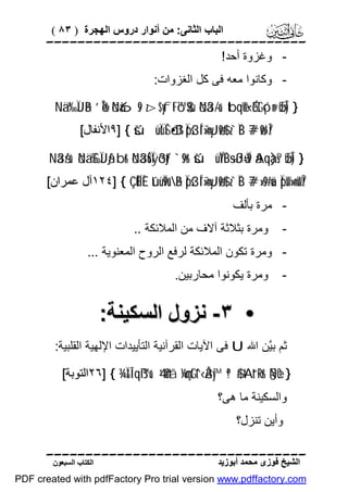 ( ٨٣ ) ‫اﻟﺒﺎب اﻟﺜﺎﻧﻰ: ﻣﻦ أﻧﻮار دروس اﻟﮭﺠﺮة‬


!‫ وﻏﺰوة أﺣﺪ‬:‫ وﻛﺎﻧﻮا ﻣﻌﮫ ﻓﻰ ﻛﻞ اﻟﻐﺰوات‬Nä.‘‰ÏJãB ’ÎoTr& öNà6s9 z>$yftFó™$$sù öNä3-/u‘ tbqèW‹ÉótGó¡n@ øŒÎ) }
[‫ { ]٩اﻷﻧﻔﺎل‬šúüÏùÏŠó•ßD Ïps3Í´¯»n=yJø9$# z`ÏiB 7#ø9r'Î/

Nä3š/u‘ öNä.£‰ÏJãƒ br& öNä3uŠÏÿõ3tƒ `s9r& šúüÏYÏB÷sßJù=Ï9 ãAqà)s? øŒÎ) }

[‫ { ]٤٢١آل ﻋﻤﺮان‬ÇÊËÍÈ tûüÏ9u”ãB Ïps3Í´¯»n=yJø9$# z`ÏiB 7#»s9#uä ÏpsW»n=sWÎ/
‫- ﻣﺮة ﺑﺄﻟﻒ‬

.. ‫وﻣﺮة ﺑﺜﻼﺛﺔ آﻻف ﻣﻦ اﻟﻤﻼﺋﻜﺔ‬

-

... ‫ وﻣﺮة ﺗﻜﻮن اﻟﻤﻼﺋﻜﺔ ﻟﺮﻓﻊ اﻟﺮوح اﻟﻤﻌﻨﻮﯾﺔ‬.‫وﻣﺮة ﯾﻜﻮﻧﻮا ﻣﺤﺎرﺑﯿﻦ‬

-

:‫• ٣- ﻧﺰول اﻟﺴﻜﯿﻨﺔ‬
:‫ ﻓﻰ اﻵﯾﺎت اﻟﻘﺮآﻧﯿﺔ اﻟﺘﺄﯾﯿﺪات اﻹﻟﮭﯿﺔ اﻟﻘﻠﺒﯿﺔ‬U ‫ﺛﻢ ﺑﱠﻦ اﷲ‬
‫ﯿ‬
[‫¾ { ]٦٢اﻟﺘﻮﺑﺔ‬Ï&Î!qß™u‘ 4’n?tã ¼çmtGt^‹Å3y™ ª!$# tAt“Rr& §NèO }
‫واﻟﺴﻜﯿﻨﺔ ﻣﺎ ھﻰ؟‬
‫وأﯾﻦ ﺗﻨﺰل؟‬

‫اﻟﻜﺘﺎب اﻟﺴﺒﻌﻮن‬

‫اﻟﺸﯿﺦ ﻓﻮزى ﻣﺤﻤﺪ أﺑﻮزﯾﺪ‬

PDF created with pdfFactory Pro trial version www.pdffactory.com

 