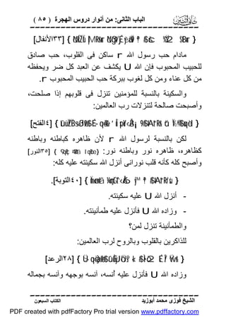 ‫اﻟﺒﺎب اﻟﺜﺎﻧﻰ: ﻣﻦ أﻧﻮار دروس اﻟﮭﺠﺮة ) ٥٨ (‬

‫‪‬‬
‫} ‪٣٣] { öNÍkŽÏù |MRr&ur öNßgt/Éj‹yèã‹Ï9 ª!$# šc%Ÿ2 $tBur‬اﻷﻧﻔﺎل[‬

‫ﻣﺎدام ﺣﺐ رﺳﻮل اﷲ ‪ r‬ﺳﺎﻛﻦ ﻓﻰ اﻟﻘﻠﻮب، ﺣﺐ ﺻﺎدق‬
‫ﻟﻠﺤﺒﯿﺐ اﻟﻤﺤﺒﻮب ﻓﺈن اﷲ ‪ U‬ﯾﻜﺸﻒ ﻋﻦ اﻟﻌﺒﺪ ﻛﻞ ﺿﺮ وﯾﺤﻔﻈﮫ‬
‫ﻣﻦ ﻛﻞ ﻋﻨﺎء وﻣﻦ ﻛﻞ ﻟﻐﻮب ﺑﺒﺮﻛﺔ ﺣﺐ اﻟﺤﺒﯿﺐ اﻟﻤﺤﺒﻮب ‪.r‬‬
‫واﻟﺴﻜﯿﻨﺔ ﺑﺎﻟﻨﺴﺒﺔ ﻟﻠﻤﺆﻣﻨﯿﻦ ﺗﻨﺰل ﻓﻰ ﻗﻠﻮﺑﮭﻢ إذا ﺻﻠﺤﺖ،‬
‫وأﺻﺒﺤﺖ ﺻﺎﻟﺤﺔ ﻟﺘﻨﺰﻻت رب اﻟﻌﺎﻟﻤﯿﻦ:‬
‫} ‪٤] { tûüÏZÏB÷sßJø9$# É>qè=è% ’Îû spoY‹Å3¡¡9$# tAt“Rr& ü“Ï%©!$# uqèd‬اﻟﻔﺘﺢ[‬

‫ﻟﻜﻦ ﺑﺎﻟﻨﺴﺒﺔ ﻟﺮﺳﻮل اﷲ ‪ r‬ﻷن ﻇﺎھﺮه ﻛﺒﺎﻃﻨﮫ وﺑﺎﻃﻨﮫ‬
‫ﻛﻈﺎھﺮه، ﻇﺎھﺮه ﻧﻮر وﺑﺎﻃﻨﮫ ﻧﻮر: } ‪٣٥] { 9‘qçR 4’n?tã î‘qœR‬اﻟﻨﻮر[‬
‫وأﺻﺒﺢ ﻛﻠﮫ ﻛﺄﻧﮫ ﻗﻠﺐ ﻧﻮراﻧﻰ أﻧﺰل اﷲ ﺳﻜﯿﻨﺘﮫ ﻋﻠﯿﮫ ﻛﻠﮫ:‬
‫} ‪٤٠] { Ïmø‹n=tã ¼çmtGt^‹Å6y™ ª!$# tAt“Rr'sù‬اﻟﺘﻮﺑﺔ[.‬

‫- أﻧﺰل اﷲ ‪ U‬ﻋﻠﯿﮫ ﺳﻜﯿﻨﺘﮫ.‬

‫ وزاده اﷲ ‪ U‬ﻓﺄﻧﺰل ﻋﻠﯿﮫ ﻃﻤﺄﻧﯿﻨﺘﮫ.‬‫واﻟﻄﻤﺄﻧﯿﻨﺔ ﺗﻨﺰل ﻟﻤﻦ؟‬
‫ﻟﻠﺬاﻛﺮﯾﻦ ﺑﺎﻟﻘﻠﻮب وﺑﺎﻟﺮوح ﻟﺮب اﻟﻌﺎﻟﻤﯿﻦ:‬
‫} &‪٢٨] { Ü>qè=à)ø9$# ’ûÈõyJôÜs? «!$# Ì•ò2É‹Î/ Ÿwr‬اﻟﺮﻋﺪ[‬

‫وزاده اﷲ ‪ U‬ﻓﺄﻧﺰل ﻋﻠﯿﮫ ُﻧﺴﮫ، آﻧﺴﮫ ﺑﻮﺟﮭﮫ وآﻧﺴﮫ ﺑﺠﻤﺎﻟﮫ‬
‫أ‬
‫‪‬‬
‫اﻟﺸﯿﺦ ﻓﻮزى ﻣﺤﻤﺪ أﺑﻮزﯾﺪ‬

‫اﻟﻜﺘﺎب اﻟﺴﺒﻌﻮن‬

‫‪PDF created with pdfFactory Pro trial version www.pdffactory.com‬‬

 