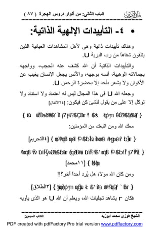 ‫اﻟﺒﺎب اﻟﺜﺎﻧﻰ: ﻣﻦ أﻧﻮار دروس اﻟﮭﺠﺮة ) ٧٨ (‬

‫‪‬‬

‫• ٤- اﻟﺘﺄﯾﯿﺪات اﻹﻟﮭﯿﺔ اﻟﺬاﺗﯿﺔ:‬
‫وھﻨﺎك ﺗﺄﯾﯿﺪات ذاﺗﯿﺔ وھﻰ ﻷھﻞ اﻟﻤﺸﺎھﺪات اﻟﻌﯿﺎﻧﯿﺔ اﻟﺬﯾﻦ‬
‫ﯾﺘﻠﻘﻮن ﺷﻔﺎھً ﻣﻦ رب اﻟﺒﺮﯾﺔ ‪.U‬‬
‫ﺎ‬
‫واﻟﺘﺄﯾﯿﺪات اﻟﺬاﺗﯿﺔ أن اﷲ ﻛﺸﻒ ﻋﻨﮫ اﻟﺤﺠﺐ، وواﺟﮭﮫ‬
‫ﺑﺠﻤﺎﻻﺗﮫ اﻟﻮھﺒﯿﺔ، آﻧﺴﮫ ﺑﻮﺟﮭﮫ، وا ُﻧﺲ ﯾﺠﻌﻞ اﻹﻧﺴﺎن ﯾﻐﯿﺐ ﻋﻦ‬
‫ﻷ‬
‫اﻷﻛﻮان وﻻ ﯾﺸﻌﺮ ﺑﺄﺣﺪ إﻻ ﺑﺤﻀﺮة اﻟﺮﺣﻤﻦ ‪.U‬‬
‫وﺟﻌﻠﮫ اﷲ ‪ U‬ﻓﻰ ھﺬا اﻟﻤﺠﺎل ﻟﯿﺲ ﻟﮫ اﻋﺘﻤﺎد وﻻ اﺳﺘﻨﺎد وﻻ‬
‫ﺗﻮﻛﻞ إﻻ ﻋﻠﻰ ﻣﻦ ﯾﻘﻮل ﻟﻠﺸﺊ ﻛﻦ ﻓﯿﻜﻮن: ]٤٦اﻷﻧﻔﺎل[‬
‫} ‪{ šúüÏZÏB÷sßJø9$# z`ÏB y7yèt7¨?$# Ç`tBur ª!$# š•ç7ó¡ym •ÓÉ<¨Z9$# $pkš‰r'¯»tƒ‬‬

‫ﻣﻌﻚ اﷲ وﻣﻦ اﺗﺒﻌﻚ ﻣﻦ اﻟﻤﺆﻣﻨﯿﻦ:‬

‫} ‪٤] { çm9s9öqtB uqèd ©!$# ¨bÎ*sù Ïmø‹n=tã #t•yg»sàs? bÎ)ur‬اﻟﺘﺤﺮﯾﻢ[‬

‫} ‪4’n<öqtB Ÿw tûïÍ•Ïÿ»s3ø9$# ¨br&ur (#qãZtB#uä tûïÏ%©!$# ’n<öqtB ©!$# ¨br'Î/ y7Ï9ºsŒ‬‬
‫;‪١١] { öNçlm‬ﻣﺤﻤﺪ[‬

‫وﻣﻦ ﻛﺎن اﷲ ﻣﻮﻻه ھﻞ ُ ِد أﺣﺪً آﺧﺮ؟!!‬
‫ا‬
‫ﯾﺮ‬
‫} ‪٣] { ÿ¼çmç7ó¡ym uqßgsù «!$# ’n?tã ö@©.uqtGtƒ `tBur‬اﻟﻄﻼق[‬

‫ﻓﻜﺎن ‪ r‬ﯾﺸﺎھﺪ ﺗﺠﻠﯿﺎت اﷲ، وﯾﻌﻠﻢ أن اﷲ ‪ U‬ھﻮ اﻟﺬى ﯾﺄوﯾﮫ‬

‫‪‬‬
‫اﻟﺸﯿﺦ ﻓﻮزى ﻣﺤﻤﺪ أﺑﻮزﯾﺪ‬

‫اﻟﻜﺘﺎب اﻟﺴﺒﻌﻮن‬

‫‪PDF created with pdfFactory Pro trial version www.pdffactory.com‬‬

 