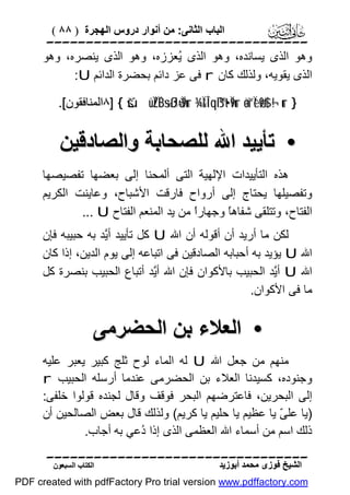 ‫اﻟﺒﺎب اﻟﺜﺎﻧﻰ: ﻣﻦ أﻧﻮار دروس اﻟﮭﺠﺮة ) ٨٨ (‬

‫‪‬‬
‫وھﻮ اﻟﺬى ﯾﺴﺎﻧﺪه، وھﻮ اﻟﺬى ُﻌﺰزه، وھﻮ اﻟﺬى ﯾﻨﺼﺮه، وھﻮ‬
‫ﯾ‬
‫اﻟﺬى ﯾﻘﻮﯾﮫ، وﻟﺬﻟﻚ ﻛﺎن ‪ r‬ﻓﻰ ﻋﺰ داﺋﻢ ﺑﺤﻀﺮة اﻟﺪاﺋﻢ ‪:U‬‬
‫} ‪٨] { šúüÏZÏB÷sßJù=Ï9ur ¾Ï&Î!qß™t•Ï9ur äo¨“Ïèø9$# ¬!ur‬اﻟﻤﻨﺎﻓﻘﻮن[.‬

‫• ﺗﺄﯾﯿﺪ اﷲ ﻟﻠﺼﺤﺎﺑﺔ واﻟﺼﺎدﻗﯿﻦ‬
‫ھﺬه اﻟﺘﺄﯾﯿﺪات اﻹﻟﮭﯿﺔ اﻟﺘﻰ أﻟﻤﺤﻨﺎ إﻟﻰ ﺑﻌﻀﮭﺎ ﺗﻔﺼﯿﺼﮭﺎ‬
‫وﺗﻔﺼﯿﻠﮭﺎ ﯾﺤﺘﺎج إﻟﻰ أرواح ﻓﺎرﻗﺖ اﻷﺷﺒﺎح، وﻋﺎﯾﻨﺖ اﻟﻜﺮﯾﻢ‬
‫اﻟﻔﺘﺎح، وﺗﺘﻠﻘﻰ ﺷﻔﺎھً وﺟﮭﺎرً ﻣﻦ ﯾﺪ اﻟﻤﻨﻌﻢ اﻟﻔﺘﺎح ‪... U‬‬
‫ا‬
‫ﺎ‬
‫ﻟﻜﻦ ﻣﺎ أرﯾﺪ أن أﻗﻮﻟﮫ أن اﷲ ‪ U‬ﻛﻞ ﺗﺄﯾﯿﺪ أﱠﺪ ﺑﮫ ﺣﺒﯿﺒﮫ ﻓﺈن‬
‫ﯾ‬
‫اﷲ ‪ U‬ﯾﺆﯾﺪ ﺑﮫ أﺣﺒﺎﺑﮫ اﻟﺼﺎدﻗﯿﻦ ﻓﻰ اﺗﺒﺎﻋﮫ إﻟﻰ ﯾﻮم اﻟﺪﯾﻦ، إذا ﻛﺎن‬
‫اﷲ ‪ U‬أﱠﺪ اﻟﺤﺒﯿﺐ ﺑﺎﻷﻛﻮان ﻓﺈن اﷲ أﱠﺪ أﺗﺒﺎع اﻟﺤﺒﯿﺐ ﺑﻨﺼﺮة ﻛﻞ‬
‫ﯾ‬
‫ﯾ‬
‫ﻣﺎ ﻓﻰ اﻷﻛﻮان.‬

‫• اﻟﻌﻼء ﺑﻦ اﻟﺤﻀﺮﻣﻰ‬
‫ﻣﻨﮭﻢ ﻣﻦ ﺟﻌﻞ اﷲ ‪ U‬ﻟﮫ اﻟﻤﺎء ﻟﻮح ﺛﻠﺞ ﻛﺒﯿﺮ ﯾﻌﺒﺮ ﻋﻠﯿﮫ‬
‫وﺟﻨﻮده، ﻛﺴﯿﺪﻧﺎ اﻟﻌﻼء ﺑﻦ اﻟﺤﻀﺮﻣﻰ ﻋﻨﺪﻣﺎ أرﺳﻠﮫ اﻟﺤﺒﯿﺐ ‪r‬‬
‫إﻟﻰ اﻟﺒﺤﺮﯾﻦ، ﻓﺎﻋﺘﺮﺿﮭﻢ اﻟﺒﺤﺮ ﻓﻮﻗﻒ وﻗﺎل ﻟﺠﻨﺪه ﻗﻮﻟﻮا ﺧﻠﻔﻰ:‬
‫)ﯾﺎ ﻋﻠ ّ ﯾﺎ ﻋﻈﯿﻢ ﯾﺎ ﺣﻠﯿﻢ ﯾﺎ ﻛﺮﯾﻢ( وﻟﺬﻟﻚ ﻗﺎل ﺑﻌﺾ اﻟﺼﺎﻟﺤﯿﻦ أن‬
‫ﻰ‬
‫ذﻟﻚ اﺳﻢ ﻣﻦ أﺳﻤﺎء اﷲ اﻟﻌﻈﻤﻰ اﻟﺬى إذا ُﻋﻲ ﺑﮫ أﺟﺎب.‬
‫د‬
‫‪‬‬
‫اﻟﺸﯿﺦ ﻓﻮزى ﻣﺤﻤﺪ أﺑﻮزﯾﺪ‬

‫اﻟﻜﺘﺎب اﻟﺴﺒﻌﻮن‬

‫‪PDF created with pdfFactory Pro trial version www.pdffactory.com‬‬

 