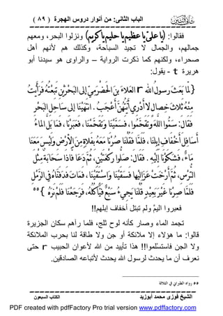 ‫اﻟﺒﺎب اﻟﺜﺎﻧﻰ: ﻣﻦ أﻧﻮار دروس اﻟﮭﺠﺮة ) ٩٨ (‬

‫‪‬‬
‫ﻓﻘﺎﻟﻮا: )ﻳﺎ ﻋﻠﻰ‪ ‬ﻳﺎ ﻋﻈﻴﻢ ﻳﺎ ﺣﻠﻴﻢ ﻳﺎ ﻛﺮﻳﻢ( وﻧﺰﻟﻮا اﻟﺒﺤﺮ، وﻣﻌﮭﻢ‬
‫ﺟﻤﺎﻟﮭﻢ، واﻟﺠﻤﺎل ﻻ ﺗﺠﯿﺪ اﻟﺴﺒﺎﺣﺔ، وﻛﺬﻟﻚ ھﻢ ﻷﻧﮭﻢ أھﻞ‬
‫ﺻﺤﺮاء، وﻟﻜﻨﮭﻢ ﻛﻤﺎ ذﻛﺮت اﻟﺮواﯾﺔ – واﻟﺮاوى ھﻮ ﺳﯿﺪﻧﺎ أﺑﻮ‬
‫ھﺮﯾﺮة ‪ - t‬ﯾﻘﻮل:‬

‫}ﳌّﺎ ﺑ‪‬ﻌ‪‬ﺚ‪ ‬ﺭﺳﻮﻝُ ﺍ‪ r ‬ﺍﻟﻌ‪‬ﻼﺀ‪ ‬ﺑﻦ‪ ‬ﺍﳊَﻀْﺮ‪‬ﻣ‪‬ﻲ‪ ‬ﺇﱃ ﺍﻟﺒ‪‬ﺤﺮ‪‬ﻳ‪‬ﻦِ ﺗَﺒِﻌ‪‬ﺘُﻪ‪ ‬ﻓَﺮ‪‬ﺃَﻳ‪‬ﺖ‪‬‬
‫‪‬‬
‫ﻣ‪‬ﻨ‪‬ﻪ‪ ‬ﺛَﻼﺙ‪ ‬ﺧ‪‬ﺼﺎﻝٍ ﻻ ﺃَﺩ‪‬ﺭِﻱ ﺃَﻳ‪‬ﺘُﻬ‪‬ﻦ‪ ‬ﺃَﻋ‪‬ﺠ‪‬ﺐ‪ .‬ﺍﻧﺘَﻬ‪‬ﻴ‪‬ﻨ‪‬ﺎ ﺇﱃ ﺳ‪‬ﺎﺣ‪‬ﻞِ ﺍﻟﺒ‪‬ﺤ‪‬ﺮِ‬
‫ﻓَﻘَﺎﻝَ: ﺳ‪‬ﻤ‪‬ﻮﺍ ﺍﻟﻠﱠﻪ‪ ‬ﻭﺗَﻘَﺤﻤ‪‬ﻮﺍ، ﻓَﺴ‪‬ﻤ‪‬ﻴ‪‬ﻨ‪‬ﺎ ﻭ‪‬ﺗَﻘَﺤﻤ‪‬ﻨ‪‬ﺎ، ﻓَﻌ‪‬ﺒ‪‬ﺮ‪‬ﻧَﺎ، ﻓَﻤ‪‬ﺎ ﺑ‪‬ﻞﱠ ﺍﳌﺎﺀ‪‬‬
‫‪‬‬
‫‪‬‬

‫ﺃَﺳ‪‬ﺎﻓ‪‬ﻞَ ﺃَﺧ‪‬ﻔَﺎﻑ‪ ‬ﺇِﺑِﻠ‪‬ﻨ‪‬ﺎ، ﻓَﻠَﻤ‪‬ﺎ ﻓَﻘُﻠْﻨ‪‬ﺎ ﺻ‪‬ﺮ‪‬ﻧَﺎ ﻣ‪‬ﻌ‪‬ﻪ‪ ‬ﺑِﻔَﻼﺓ‪ ‬ﻣ‪‬ﻦ‪ ‬ﺍﻷﺭ‪‬ﺽِ ﻭ‪‬ﻟَﻴ‪‬ﺲ‪ ‬ﻣ‪‬ﻌ‪‬ﻨ‪‬ﺎ‬
‫ﻣ‪‬ﺎﺀ‪ ،‬ﻓَﺸ‪‬ﻜَﻮ‪‬ﻧَﺎ ﺇِﻟَﻴ‪‬ﻪ‪ .‬ﻓَﻘَﺎﻝَ: ﺻ‪‬ﻠﱡﻮﺍ ﺭﻛْﻌ‪‬ﺘَﻴ‪‬ﻦِ، ﺛُﻢ‪ ‬ﺩ‪‬ﻋ‪‬ﺎ ﻓ‪‬ﺎﺫَﺍ ﺳ‪‬ﺤ‪‬ﺎﺑ‪‬ﺔٌ ﻣ‪‬ﺜﻞَ‬
‫ْ‬

‫ﺍﻟﺘﱡﺮ‪‬ﺱِ، ﺛُﻢ‪ ‬ﺃَﺭ‪‬ﺧ‪‬ﺖ‪ ‬ﻋ‪‬ﺰ‪‬ﺍﻟ‪‬ﻴ‪‬ﻬﺎ ﻓَﺴ‪‬ﻘَﻴ‪‬ﻨ‪‬ﺎ ﻭ‪‬ﺍﺳ‪‬ﺘَﻘَﻴ‪‬ﻨ‪‬ﺎ، ﻓَﻤ‪‬ﺎﺕ‪ ‬ﻓَﺪ‪‬ﻓَﻨ‪‬ﺎﻩ‪ ‬ﰲ ﺍﻟﺮ‪‬ﻣ‪‬ﻞِ‬
‫ﻓَﻠَﻤ‪‬ﺎ ﺻ‪‬ﺮ‪‬ﻧﺎ ﻏَﻴ‪‬ﺮ‪ ‬ﺑ‪‬ﻌ‪‬ﻴ‪‬ﺪ‪ ‬ﻗُﻠْﻨ‪‬ﺎ ﻳ‪‬ﺠِﻲﺀ‪ ‬ﺳ‪‬ﺒ‪‬ﻊ‪ ‬ﻓَﻴ‪‬ﺎﻛُﻠُﻪ‪ ،‬ﻓَﺮ‪‬ﺟ‪‬ﻌ‪‬ﻨ‪‬ﺎ ﻓَﻠَﻢ‪ ‬ﻧَﺮ‪‬ﻩ‪{‬‬

‫‪‬‬

‫ﻓﻌﺒﺮوا اﻟﯿ ﱠ وﻟﻢ ﺗﺒﺘﻞ أﺧﻔﺎف إﺑﻠﮭﻢ!!‬
‫ﻢ‬
‫ﺗﺠﻤﺪ اﻟﻤﺎء وﺻﺎر ﻛﺄﻧﮫ ﻟﻮح ﺛﻠﺞ، ﻓﻠﻤﺎ رآھﻢ ﺳﻜﺎن اﻟﺠﺰﯾﺮة‬
‫ﻗﺎﻟﻮا: ﻣﺎ ھﺆﻻء إﻻ ﻣﻼﺋﻜﺔ أو ﺟﻦ وﻻ ﻃﺎﻗﺔ ﻟﻨﺎ ﺑﺤﺮب اﻟﻤﻼﺋﻜﺔ‬
‫وﻻ اﻟﺠﻦ ﻓﺎﺳﺘﺴْﻠﻤﻮا!! ھﺬا ﺗﺄﯾﯿﺪ ﻣﻦ اﷲ ﻷﻋﻮان اﻟﺤﺒﯿﺐ ‪ r‬ﺣﺘﻰ‬
‫ﻧﻌﺮف أن ﻣﺎ ﯾﺤﺪث ﻟﺮﺳﻮل اﷲ ﯾﺤﺪث ﻷﺗﺒﺎﻋﮫ اﻟﺼﺎدﻗﯿﻦ.‬
‫٥٥ ﺭﻭﺍﻩ ﺍﻟﻄﱪﺍﱐ ﰲ ﺍﻟﺜﻼﺛﺔ‬

‫‪‬‬
‫اﻟﺸﯿﺦ ﻓﻮزى ﻣﺤﻤﺪ أﺑﻮزﯾﺪ‬

‫اﻟﻜﺘﺎب اﻟﺴﺒﻌﻮن‬

‫‪PDF created with pdfFactory Pro trial version www.pdffactory.com‬‬

 
