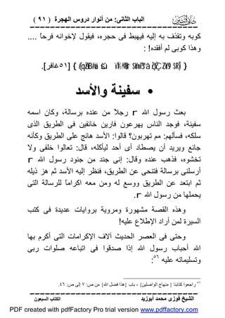 ‫اﻟﺒﺎب اﻟﺜﺎﻧﻰ: ﻣﻦ أﻧﻮار دروس اﻟﮭﺠﺮة ) ١٩ (‬

‫‪‬‬
‫ﻛﻮﺑﮫ وﺗﻘﺬف ﺑﮫ إﻟﯿﮫ ﻓﯿﮭﺒﻂ ﻓﻰ ﺣﺠﺮه، ﻓﯿﻘﻮل ﻹﺧﻮاﻧﮫ ﻓﺮﺣً ....‬
‫ﺎ‬
‫وھﺬا ﻛﻮﺑﻰ ﻟﻢ أﻓﻘﺪه ! :‬
‫} )‪٥١] { (#qãZtB#uä šúïÏ%©!$#ur $oYn=ß™â‘ çŽÝÇZoYs9 $¯RÎ‬ﻏﺎﻓﺮ[.‬

‫• ﺳﻔﯿﻨﺔ واﻷﺳﺪ‬
‫ﺑﻌﺚ رﺳﻮل اﷲ ‪ r‬رﺟ ً ﻣﻦ ﻋﻨﺪه ﺑﺮﺳﺎﻟﺔ، وﻛﺎن اﺳﻤﮫ‬
‫ﻼ‬
‫ﺳﻔﯿﻨﺔ، ﻓﻮﺟﺪ اﻟﻨﺎس ﯾﮭﺮﻋﻮن ﻓﺎرﯾﻦ ﺧﺎﺋﻔﯿﻦ ﻓﻰ اﻟﻄﺮﯾﻖ اﻟﺬى‬
‫ﺳﻠﻜﮫ، ﻓﺴﺄﻟﮭﻢ: ﻣﻢ ﺗﮭﺮﺑﻮن؟ ﻗﺎﻟﻮا: اﻷﺳﺪ ھﺎﺋﺞ ﻋﻠﻰ اﻟﻄﺮﯾﻖ وﻛﺄﻧﮫ‬
‫ﺟﺎﺋﻊ وﯾﺮﯾﺪ أن ﯾﺼﻄﺎد أى أﺣﺪ ﻟﯿﺄﻛﻠﮫ، ﻗﺎل: ﺗﻌﺎﻟﻮا ﺧﻠﻔﻰ وﻻ‬
‫ﺗﺨﺸﻮه، ﻓﺬھﺐ ﻋﻨﺪه وﻗﺎل: إﻧﻰ ﺟﻨﺪ ﻣﻦ ﺟﻨﻮد رﺳﻮل اﷲ ‪r‬‬
‫أرﺳﻠﻨﻰ ﺑﺮﺳﺎﻟﺔ ﻓﺘﻨﺤﻰ ﻋﻦ اﻟﻄﺮﯾﻖ، ﻓﻨﻈﺮ إﻟﯿﮫ اﻷﺳﺪ ﺛﻢ ھﺰ ذﯾﻠﮫ‬
‫ﺛﻢ اﺑﺘﻌﺪ ﻋﻦ اﻟﻄﺮﯾﻖ ووﺳﻊ ﻟﮫ وﻣﻦ ﻣﻌﮫ اﻛﺮاﻣً ﻟﻠﺮﺳﺎﻟﺔ اﻟﺘﻰ‬
‫ﺎ‬
‫ﯾﺤﻤﻠﮭﺎ ﻣﻦ رﺳﻮل اﷲ ‪.r‬‬
‫وھﺬه اﻟﻘﺼﺔ ﻣﺸﮭﻮرة وﻣﺮوﯾﺔ ﺑﺮواﯾﺎت ﻋﺪﯾﺪة ﻓﻰ ﻛﺘﺐ‬
‫اﻟﺴﯿﺮة ﻟﻤﻦ أراد اﻹﻃﻼع ﻋﻠﯿﮫ!‬
‫وﺣﺘﻰ ﻓﻰ اﻟﻌﺼﺮ اﻟﺤﺪﯾﺚ آﻻف اﻹﻛﺮاﻣﺎت اﻟﺘﻰ أﻛﺮم ﺑﮭﺎ‬
‫اﷲ أﺣﺒﺎب رﺳﻮل اﷲ إذا ﺻﺪﻗﻮا ﻓﻰ اﺗﺒﺎﻋﮫ ﺻﻠﻮات رﺑﻰ‬
‫وﺗﺴﻠﯿﻤﺎﺗﮫ ﻋﻠﯿﮫ ٦٥:‬
‫٦٥ راﺟﻌﻮا ﻛﺘﺎﺑﻨﺎ } ﻣﻨﮭﺎج اﻟﻮاﺻﻠﯿﻦ{ ، ﺑﺎب }ھﺬا ﻓﻀﻞ اﷲ{ ﻣﻦ ص: ٧ إﻟﻰ ص: ٦٤.‬

‫‪‬‬
‫اﻟﺸﯿﺦ ﻓﻮزى ﻣﺤﻤﺪ أﺑﻮزﯾﺪ‬

‫اﻟﻜﺘﺎب اﻟﺴﺒﻌﻮن‬

‫‪PDF created with pdfFactory Pro trial version www.pdffactory.com‬‬

 