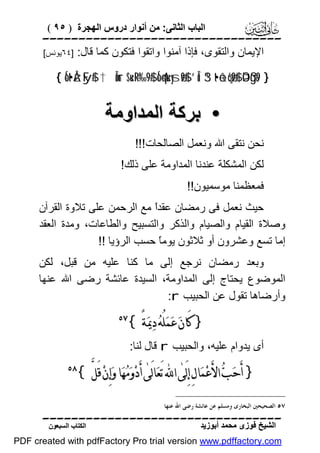 ‫اﻟﺒﺎب اﻟﺜﺎﻧﻰ: ﻣﻦ أﻧﻮار دروس اﻟﮭﺠﺮة ) ٥٩ (‬

‫‪‬‬
‫اﻹﯾﻤﺎن واﻟﺘﻘﻮى، ﻓﺈذا آﻣﻨﻮا واﺗﻘﻮا ﻓﺘﻜﻮن ﻛﻤﺎ ﻗﺎل: ]٤٦ﯾﻮﻧﺲ[‬
‫} 9‪{ Íot•ÅzFy$# †Îûur $u‹÷R‘‰9$# Ío4qu‹ysø9$# ’Îû 3“t•ô±ç6ø9$# ÞOßgs‬‬

‫• ﺑﺮﻛﺔ اﻟﻤﺪاوﻣﺔ‬
‫ﻧﺤﻦ ﻧﺘﻘﻰ اﷲ وﻧﻌﻤﻞ اﻟﺼﺎﻟﺤﺎت!!!‬
‫ﻟﻜﻦ اﻟﻤﺸﻜﻠﺔ ﻋﻨﺪﻧﺎ اﻟﻤﺪاوﻣﺔ ﻋﻠﻰ ذﻟﻚ!‬
‫ﻓﻤﻌﻈﻤﻨﺎ ﻣﻮﺳﻤﯿﻮن!!‬
‫ﺣﯿﺚ ﻧﻌﻤﻞ ﻓﻰ رﻣﻀﺎن ﻋﻘﺪً ﻣﻊ اﻟﺮﺣﻤﻦ ﻋﻠﻰ ﺗﻼوة اﻟﻘﺮآن‬
‫ا‬
‫وﺻﻼة اﻟﻘﯿﺎم واﻟﺼﯿﺎم واﻟﺬﻛﺮ واﻟﺘﺴﺒﯿﺢ واﻟﻄﺎﻋﺎت، وﻣﺪة اﻟﻌﻘﺪ‬
‫إﻣﺎ ﺗﺴﻊ وﻋﺸﺮون أو ﺛﻼﺛﻮن ﯾﻮﻣً ﺣﺴﺐ اﻟﺮؤﯾﺎ !!‬
‫ﺎ‬
‫وﺑﻌﺪ رﻣﻀﺎن ﻧﺮﺟﻊ إﻟﻰ ﻣﺎ ﻛﻨﺎ ﻋﻠﯿﮫ ﻣﻦ ﻗﺒﻞ، ﻟﻜﻦ‬
‫اﻟﻤﻮﺿﻮع ﯾﺤﺘﺎج إﻟﻰ اﻟﻤﺪاوﻣﺔ، اﻟﺴﯿﺪة ﻋﺎﺋﺸﺔ رﺿﻰ اﷲ ﻋﻨﮭﺎ‬
‫وأرﺿﺎھﺎ ﺗﻘﻮل ﻋﻦ اﻟﺤﺒﯿﺐ ‪:r‬‬

‫} ﻛَﺎﻥ‪ ‬ﻋ‪‬ﻤ‪‬ﻠُﻪ‪ ‬ﺩ‪‬ﳝ‪‬ﺔً {‬

‫‪‬‬

‫أى ﯾﺪوام ﻋﻠﯿﮫ، واﻟﺤﺒﯿﺐ ‪ r‬ﻗﺎل ﻟﻨﺎ:‬

‫} ﺃَﺣ‪‬ﺐ‪ ‬ﺍﻷَﻋ‪‬ﻤ‪‬ﺎﻝِ ﺇِﻟَﻰٰ ﺍ‪ ‬ﺗَﻌ‪‬ﺎﻟَﻰٰ ﺃَﺩ‪‬ﻭ‪‬ﻣ‪‬ﻬ‪‬ﺎ ﻭ‪‬ﺇِﻥ‪ ‬ﻗَﻞﱠ {‬

‫‪‬‬

‫٧٥ ﺍﻟﺼﺤﻴﺤﲔ ﺍﻟﺒﺨﺎﺭﻯ ﻭﻣﺴﻠﻢ ﻋﻦ ﻋﺎﺋﺸﺔ ﺭﺿﻰ ﺍﷲ ﻋﻨﻬﺎ .‬

‫‪‬‬
‫اﻟﺸﯿﺦ ﻓﻮزى ﻣﺤﻤﺪ أﺑﻮزﯾﺪ‬

‫اﻟﻜﺘﺎب اﻟﺴﺒﻌﻮن‬

‫‪PDF created with pdfFactory Pro trial version www.pdffactory.com‬‬

 