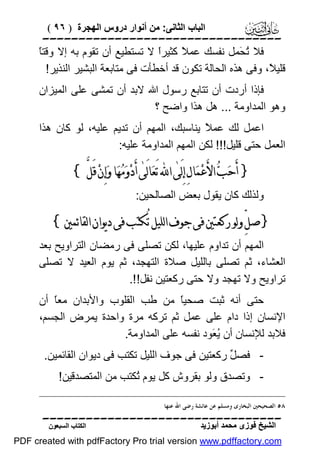 ‫اﻟﺒﺎب اﻟﺜﺎﻧﻰ: ﻣﻦ أﻧﻮار دروس اﻟﮭﺠﺮة ) ٦٩ (‬

‫‪‬‬
‫ﺎ‬
‫ﻓﻼ ُ َﻤﻞ ﻧﻔﺴﻚ ﻋﻤ ً ﻛﺜﯿﺮً ﻻ ﺗﺴﺘﻄﯿﻊ أن ﺗﻘﻮم ﺑﮫ إﻻ وﻗﺘً‬
‫ا‬
‫ﻼ‬
‫ﺗﺤ‬
‫ﻗﻠﯿ ً، وﻓﻰ ھﺬه اﻟﺤﺎﻟﺔ ﺗﻜﻮن ﻗﺪ أﺧﻄﺄت ﻓﻰ ﻣﺘﺎﺑﻌﺔ اﻟﺒﺸﯿﺮ اﻟﻨﺬﯾﺮ!‬
‫ﻼ‬
‫ﻓﺈذا أردت أن ﺗﺘﺎﺑﻊ رﺳﻮل اﷲ ﻻﺑﺪ أن ﺗﻤﺸﻰ ﻋﻠﻰ اﻟﻤﯿﺰان‬
‫وھﻮ اﻟﻤﺪاوﻣﺔ ... ھﻞ ھﺬا واﺿﺢ ؟‬
‫اﻋﻤﻞ ﻟﻚ ﻋﻤ ً ﯾﻨﺎﺳﺒﻚ، اﻟﻤﮭﻢ أن ﺗﺪﯾﻢ ﻋﻠﯿﮫ، ﻟﻮ ﻛﺎن ھﺬا‬
‫ﻼ‬
‫اﻟﻌﻤﻞ ﺣﺘﻰ ﻗﻠﯿﻞ!!! ﻟﻜﻦ اﻟﻤﮭﻢ اﻟﻤﺪاوﻣﺔ ﻋﻠﯿﮫ:‬

‫} ﺃَﺣ‪‬ﺐ‪ ‬ﺍﻷَﻋ‪‬ﻤ‪‬ﺎﻝِ ﺇِﻟَﻰٰ ﺍ‪ ‬ﺗَﻌ‪‬ﺎﻟَﻰٰ ﺃَﺩ‪‬ﻭ‪‬ﻣ‪‬ﻬ‪‬ﺎ ﻭ‪‬ﺇِﻥ‪ ‬ﻗَﻞﱠ {‬
‫وﻟﺬﻟﻚ ﻛﺎن ﯾﻘﻮل ﺑﻌﺾ اﻟﺼﺎﻟﺤﯿﻦ:‬

‫}ﺻﻞﱢ ﻭﻟﻮ ﺭﻛﻌﺘﲔ ﻓﻰ ﺟﻮﻑ ﺍﻟﻠﻴﻞ ﺗُﻜﺘﺐ ﻓﻰ ﺩﻳﻮﺍﻥ ﺍﻟﻘﺎﺋﻤﲔ{‬
‫اﻟﻤﮭﻢ أن ﺗﺪاوم ﻋﻠﯿﮭﺎ، ﻟﻜﻦ ﺗﺼﻠﻰ ﻓﻰ رﻣﻀﺎن اﻟﺘﺮاوﯾﺢ ﺑﻌﺪ‬
‫اﻟﻌﺸﺎء، ﺛﻢ ﺗﺼﻠﻰ ﺑﺎﻟﻠﯿﻞ ﺻﻼة اﻟﺘﮭﺠﺪ، ﺛﻢ ﯾﻮم اﻟﻌﯿﺪ ﻻ ﺗﺼﻠﻰ‬
‫ﺗﺮاوﯾﺢ وﻻ ﺗﮭﺠﺪ وﻻ ﺣﺘﻰ رﻛﻌﺘﯿﻦ ﻧﻔﻞ!!.‬
‫ﺣﺘﻰ أﻧﮫ ﺛﺒﺖ ﺻﺤﯿً ﻣﻦ ﻃﺐ اﻟﻘﻠﻮب واﻷﺑﺪان ﻣﻌً أن‬
‫ﺎ‬
‫ﺎ‬
‫اﻹﻧﺴﺎن إذا دام ﻋﻠﻰ ﻋﻤﻞ ﺛﻢ ﺗﺮﻛﮫ ﻣﺮة واﺣﺪة ﯾﻤﺮض اﻟﺠﺴﻢ،‬
‫ﻓﻼﺑﺪ ﻟﻺﻧﺴﺎن أن ُ َﻮد ﻧﻔﺴﮫ ﻋﻠﻰ اﻟﻤﺪاوﻣﺔ.‬
‫ﯾﻌ‬
‫ ﻓﺼ ﱢ رﻛﻌﺘﯿﻦ ﻓﻰ ﺟﻮف اﻟﻠﯿﻞ ﺗﻜﺘﺐ ﻓﻰ دﯾﻮان اﻟﻘﺎﺋﻤﯿﻦ.‬‫ﻞ‬
‫ وﺗﺼﺪق وﻟﻮ ﺑﻘﺮوش ﻛﻞ ﯾﻮم ُﻜﺘﺐ ﻣﻦ اﻟﻤﺘﺼﺪﻗﯿﻦ!‬‫ﺗ‬
‫٨٥ ﺍﻟﺼﺤﻴﺤﲔ ﺍﻟﺒﺨﺎﺭﻯ ﻭﻣﺴﻠﻢ ﻋﻦ ﻋﺎﺋﺸﺔ ﺭﺿﻰ ﺍﷲ ﻋﻨﻬﺎ .‬

‫‪‬‬
‫اﻟﺸﯿﺦ ﻓﻮزى ﻣﺤﻤﺪ أﺑﻮزﯾﺪ‬

‫اﻟﻜﺘﺎب اﻟﺴﺒﻌﻮن‬

‫‪PDF created with pdfFactory Pro trial version www.pdffactory.com‬‬

 