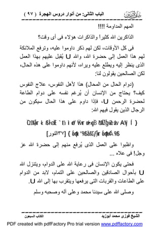 ‫اﻟﺒﺎب اﻟﺜﺎﻧﻰ: ﻣﻦ أﻧﻮار دروس اﻟﮭﺠﺮة ) ٧٩ (‬

‫‪‬‬
‫اﻟﻤﮭﻢ اﻟﻤﺪاوﻣﺔ !!!!‬
‫اﻟﺬاﻛﺮﯾﻦ اﷲ ﻛﺜﯿﺮً واﻟﺬاﻛﺮات ھﺆﻻء ﻓﻰ أى وﻗﺖ؟‬
‫ا‬
‫ﻓﻰ ﻛﻞ اﻷوﻗﺎت، ﻟﻜﻦ ﻟﮭﻢ ذﻛﺮ داوﻣﻮا ﻋﻠﯿﮫ، وﺗﺮﻓﻊ اﻟﻤﻼﺋﻜﺔ‬
‫ﻟﮭﻢ ھﺬا اﻟﻌﻤﻞ إﻟﻰ ﺣﻀﺮة اﷲ، واﷲ ‪ُ U‬ﻘﺒﻞ ﻋﻠﯿﮭﻢ ﺑﮭﺬا اﻟﻌﻤﻞ‬
‫ﯾ‬
‫اﻟﺬى ﯾﻨﻈﺮ إﻟﯿﮫ وﯾﻄﻠﻊ ﻋﻠﯿﮫ وﯾﺮاه، ﻷﻧﮭﻢ داوﻣﻮا ﻋﻠﻰ ھﺬه اﻟﺤﺎل،‬
‫ﻟﻜﻦ اﻟﺼﺎﻟﺤﯿﻦ ﯾﻘﻮﻟﻮن ﻟﻨﺎ:‬
‫)دوام اﻟﺤﺎل ﻣﻦ اﻟﻤﺤﺎل( ھﺬا ﻷھﻞ اﻟﻨﻔﻮس، ﻋﻼج اﻟﻨﻔﻮس‬
‫ﻛﯿﻒ؟ ﯾﺤﺘﺎج ﻣﻦ اﻹﻧﺴﺎن أن ُﺮﻏﻢ ﻧﻔﺴﮫ ﻋﻠﻰ دوام اﻟﻄﺎﻋﺔ‬
‫ﯾ‬
‫ﻟﺤﻀﺮة اﻟﺮﺣﻤﻦ ‪ ،U‬ﻓﺈذا داوم ﻋﻠﻰ ھﺬا اﻟﺤﺎل ﺳﯿﻜﻮن ﻣﻦ‬
‫اﻟﺮﺟﺎل اﻟﺬﯾﻦ ﯾﻘﻮل ﻓﯿﮭﻢ اﷲ:‬
‫} ‘‪ÏQ$s%Î)ur «!$# Ì•ø.ÏŒ `tã ììø‹t/ Ÿwur ×ot•»pgÏB öNÍkŽÎgù=è? žw ×A%y`Í‬‬
‫#$9‪٣٧] { Ío4qx.¨“9$# Ïä!$tGƒÎ)ur Ío4qn=¢Á‬اﻟﻨﻮر[‬

‫واﻇﺒﻮا ﻋﻠﻰ اﻟﻌﻤﻞ اﻟﺬى ُﺮﻓﻊ ﻣﻨﮭﻢ إﻟﻰ ﺣﻀﺮة اﷲ ﻋﺰ‬
‫ﯾ‬
‫وﺟﻞ ! ﻓﻰ ﻋﻼه ...‬
‫ﻓﺤﺘﻰ ﯾﻜﻮن اﻹﻧﺴﺎن ﻓﻰ رﻋﺎﯾﺔ اﷲ ﻋﻠﻰ اﻟﺪوام، وﯾﺘﻨﺰل اﷲ‬
‫‪ U‬ﺑﺄﺣﻮال اﻟﺼﺎدﻗﯿﻦ واﻟﺼﺎﻟﺤﯿﻦ ﻋﻠﻰ اﻟﺘﻤﺎم، ﻻﺑﺪ ﻣﻦ اﻟﺪوام‬
‫ﻋﻠﻰ اﻟﻄﺎﻋﺎت واﻟﻘﺮﺑﺎت اﻟﺘﻰ ﯾﺮﻓﻌﮭﺎ وﯾﺘﻘﺮب ﺑﮭﺎ إﻟﻰ اﷲ ‪.U‬‬
‫وﺻﻠﻰ اﷲ ﻋﻠﻰ ﺳﯿﺪﻧﺎ ﻣﺤﻤﺪ وﻋﻠﻰ آﻟﮫ وﺻﺤﺒﮫ وﺳﻠﻢ‬
‫‪‬‬
‫اﻟﺸﯿﺦ ﻓﻮزى ﻣﺤﻤﺪ أﺑﻮزﯾﺪ‬

‫اﻟﻜﺘﺎب اﻟﺴﺒﻌﻮن‬

‫‪PDF created with pdfFactory Pro trial version www.pdffactory.com‬‬

 