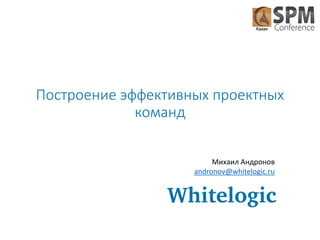 Построение эффективных проектных
команд
Михаил Андронов
andronov@whitelogic.ru

 