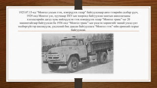 1925.07.15-нд “Монгол улсын тээх, нэвтрүүлэх газар” байгуулснаар авто тээврийн салбар үүсч,
1929 онд Монгол улс, хуучнаар ЗХУ-ын хооронд байгуулсан хамтын ажиллагааны
хэлэлцээрийн дагуу хувь нийлүүлсэн тээх нэвтрүүлэх газар “Монгол транс”-ыг 20
машинтайгаар байгуулсан ба 1936 онд “Монгол транс”-ын үндсэн хөрөнгийг манай улсад үнэ
төлбөргүйгээр шилжүүлж, үндэсний бие даасан байгууллага “Монгол тээх”-ийн ерөнхий газрыг
байгуулсан.

 