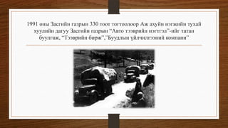1991 оны Засгийн газрын 330 тоот тогтоолоор Аж ахуйн нэгжийн тухай
хуулийн дагуу Засгийн газрын “Авто тээврийн нэгтгэл”-ийг татан
буулгаж, “Тээврийн бирж”,”Буудлын үйлчилгээний компани”

 
