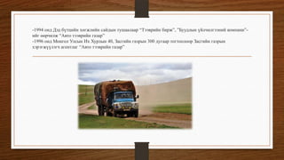 -1994 онд Дэд бүтцийн хөгжлийн сайдын тушаалаар “Тээврийн бирж”, ”Буудлын үйлчилгээний компани”ийг өөрчилж “Авто тээврийн газар”
-1996 онд Монгол Улсын Их Хурлын 40, Засгийн газрын 300 дугаар тогтоолоор Засгийн газрын
хэрэгжүүлэгч агентлаг “Авто тээврийн газар”

 