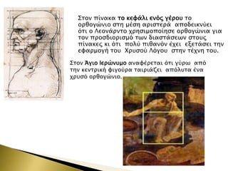 ΢σον πίνακα σο κευάλι ενόρ γέποτ σο
οπθογώνιο ςση μέςη απιςσεπά αποδεικνύει
όσι ο Λεονάπνσο φπηςιμοποίηςε οπθογώνια για
σον πποςδιοπιςμό σψν διαςσάςεψν ςσοτρ
πίνακερ κι όσι πολύ πιθανόν έφει εξεσάςει σην
ευαπμογή σοτ Φπτςού Λόγοτ ςσην σέφνη σοτ.
΢σον Άγιο Ιεπώντμο αναυέπεσαι όσι γύπψ από
σην κενσπική υιγούπα σαιπιάζει απόλτσα ένα
φπτςό οπθογώνιο.

 