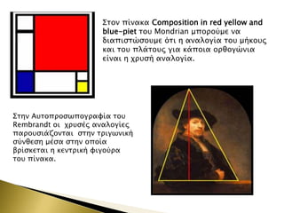 

΢σον πίνακα Composition in red yellow and
blue-piet σοτ Mondrian μποπούμε να
διαπιςσώςοτμε όσι η αναλογία σοτ μήκοτρ
και σοτ πλάσοτρ για κάποια οπθογώνια
είναι η φπτςή αναλογία.

΢σην Ατσοπποςψπογπαυία σοτ
Rembrandt οι φπτςέρ αναλογίερ
παποτςιάζονσαι ςσην σπιγψνική
ςύνθεςη μέςα ςσην οποία
βπίςκεσαι η κενσπική υιγούπα
σοτ πίνακα.

 
