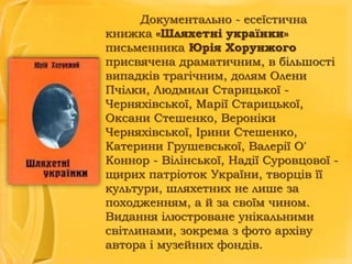 Документально - есеїстична
книжка «Шляхетні українки»
письменника Юрія Хорунжого
присвячена драматичним, в більшості
випадків трагічним, долям Олени
Пчілки, Людмили Старицької Черняхівської, Марії Старицької,
Оксани Стешенко, Вероніки
Черняхівської, Ірини Стешенко,
Катерини Грушевської, Валерії О'
Коннор - Вілінської, Надії Суровцової щирих патріоток України, творців її
культури, шляхетних не лише за
походженням, а й за своїм чином.
Видання ілюстроване унікальними
світлинами, зокрема з фото архіву
автора і музейних фондів.

 