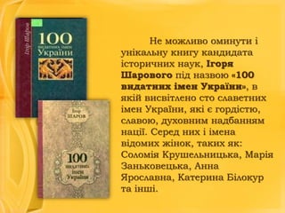 Не можливо оминути і
унікальну книгу кандидата
історичних наук, Ігоря
Шарового під назвою «100
видатних імен України», в
якій висвітлено сто славетних
імен України, які є гордістю,
славою, духовним надбанням
нації. Серед них і імена
відомих жінок, таких як:
Соломія Крушельницька, Марія
Заньковецька, Анна
Ярославна, Катерина Білокур
та інші.

 