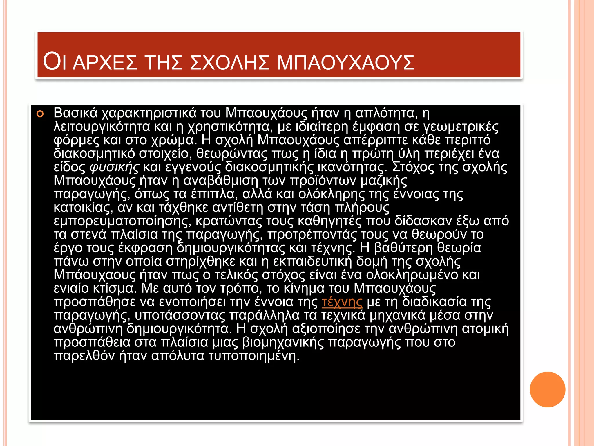 ΟΗ ΑΡΥΔ΢ ΣΖ΢ ΢ΥΟΛΖ΢ ΜΠΑΟΤΥΑΟΤ΢


Βαζηθά ραξαθηεξηζηηθά ηνπ Μπανπράνπο ήηαλ ε απιόηεηα, ε
ιεηηνπξγηθόηεηα θαη ε ρξεζηηθόηεηα, κε ηδηαίηεξε έκθαζε ζε γεσκεηξηθέο
θόξκεο θαη ζην ρξώκα. Ζ ζρνιή Μπανπράνπο απέξξηπηε θάζε πεξηηηό
δηαθνζκεηηθό ζηνηρείν, ζεσξώληαο πσο ε ίδηα ε πξώηε ύιε πεξηέρεη έλα
είδνο φυσικής θαη εγγελνύο δηαθνζκεηηθήο ηθαλόηεηαο. ΢ηόρνο ηεο ζρνιήο
Μπανπράνπο ήηαλ ε αλαβάζκηζε ησλ πξντόλησλ καδηθήο
παξαγσγήο, όπσο ηα έπηπια, αιιά θαη νιόθιεξεο ηεο έλλνηαο ηεο
θαηνηθίαο, αλ θαη ηάρζεθε αληίζεηε ζηελ ηάζε πιήξνπο
εκπνξεπκαηνπνίεζεο, θξαηώληαο ηνπο θαζεγεηέο πνπ δίδαζθαλ έμσ από
ηα ζηελά πιαίζηα ηεο παξαγσγήο, πξνηξέπνληάο ηνπο λα ζεσξνύλ ην
έξγν ηνπο έθθξαζε δεκηνπξγηθόηεηαο θαη ηέρλεο. Ζ βαζύηεξε ζεσξία
πάλσ ζηελ νπνία ζηεξίρζεθε θαη ε εθπαηδεπηηθή δνκή ηεο ζρνιήο
Μπάνπρανπο ήηαλ πσο ν ηειηθόο ζηόρνο είλαη έλα νινθιεξσκέλν θαη
εληαίν θηίζκα. Με απηό ηνλ ηξόπν, ην θίλεκα ηνπ Μπανπράνπο
πξνζπάζεζε λα ελνπνηήζεη ηελ έλλνηα ηεο ηέρλεο κε ηε δηαδηθαζία ηεο
παξαγσγήο, ππνηάζζνληαο παξάιιεια ηα ηερληθά κεραληθά κέζα ζηελ
αλζξώπηλε δεκηνπξγηθόηεηα. Ζ ζρνιή αμηνπνίεζε ηελ αλζξώπηλε αηνκηθή
πξνζπάζεηα ζηα πιαίζηα κηαο βηνκεραληθήο παξαγσγήο πνπ ζην
παξειζόλ ήηαλ απόιπηα ηππνπνηεκέλε.

 