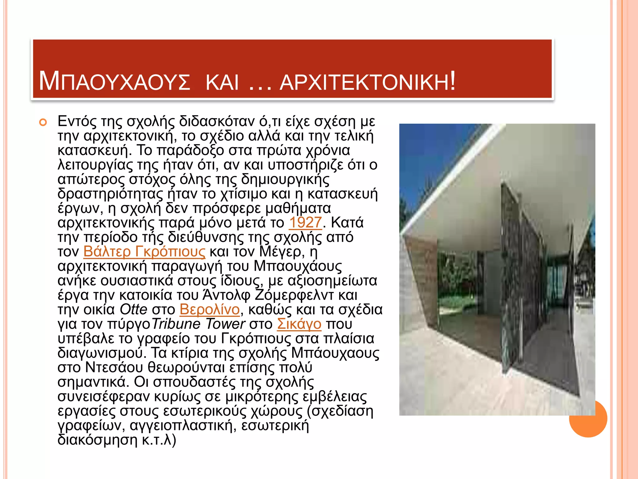 ΜΠΑΟΤΥΑΟΤ΢


ΚΑΗ

… ΑΡΥΗΣΔΚΣΟΝΗΚΖ!

Δληόο ηεο ζρνιήο δηδαζθόηαλ ό,ηη είρε ζρέζε κε
ηελ αξρηηεθηνληθή, ην ζρέδην αιιά θαη ηελ ηειηθή
θαηαζθεπή. Σν παξάδνμν ζηα πξώηα ρξόληα
ιεηηνπξγίαο ηεο ήηαλ όηη, αλ θαη ππνζηήξηδε όηη ν
απώηεξνο ζηόρνο όιεο ηεο δεκηνπξγηθήο
δξαζηεξηόηεηαο ήηαλ ην ρηίζηκν θαη ε θαηαζθεπή
έξγσλ, ε ζρνιή δελ πξόζθεξε καζήκαηα
αξρηηεθηνληθήο παξά κόλν κεηά ην 1927. Καηά
ηελ πεξίνδν ηήο δηεύζπλζεο ηεο ζρνιήο από
ηνλ Βάιηεξ Γθξόπηνπο θαη ηνλ Μέγεξ, ε
αξρηηεθηνληθή παξαγσγή ηνπ Μπανπράνπο
αλήθε νπζηαζηηθά ζηνπο ίδηνπο, κε αμηνζεκείσηα
έξγα ηελ θαηνηθία ηνπ Άληνιθ Εόκεξθειλη θαη
ηελ νηθία Otte ζην Βεξνιίλν, θαζώο θαη ηα ζρέδηα
γηα ηνλ πύξγνTribune Tower ζην ΢ηθάγν πνπ
ππέβαιε ην γξαθείν ηνπ Γθξόπηνπο ζηα πιαίζηα
δηαγσληζκνύ. Σα θηίξηα ηεο ζρνιήο Μπάνπρανπο
ζην Νηεζάνπ ζεσξνύληαη επίζεο πνιύ
ζεκαληηθά. Οη ζπνπδαζηέο ηεο ζρνιήο
ζπλεηζέθεξαλ θπξίσο ζε κηθξόηεξεο εκβέιεηαο
εξγαζίεο ζηνπο εζσηεξηθνύο ρώξνπο (ζρεδίαζε
γξαθείσλ, αγγεηνπιαζηηθή, εζσηεξηθή
δηαθόζκεζε θ.η.ι)

 