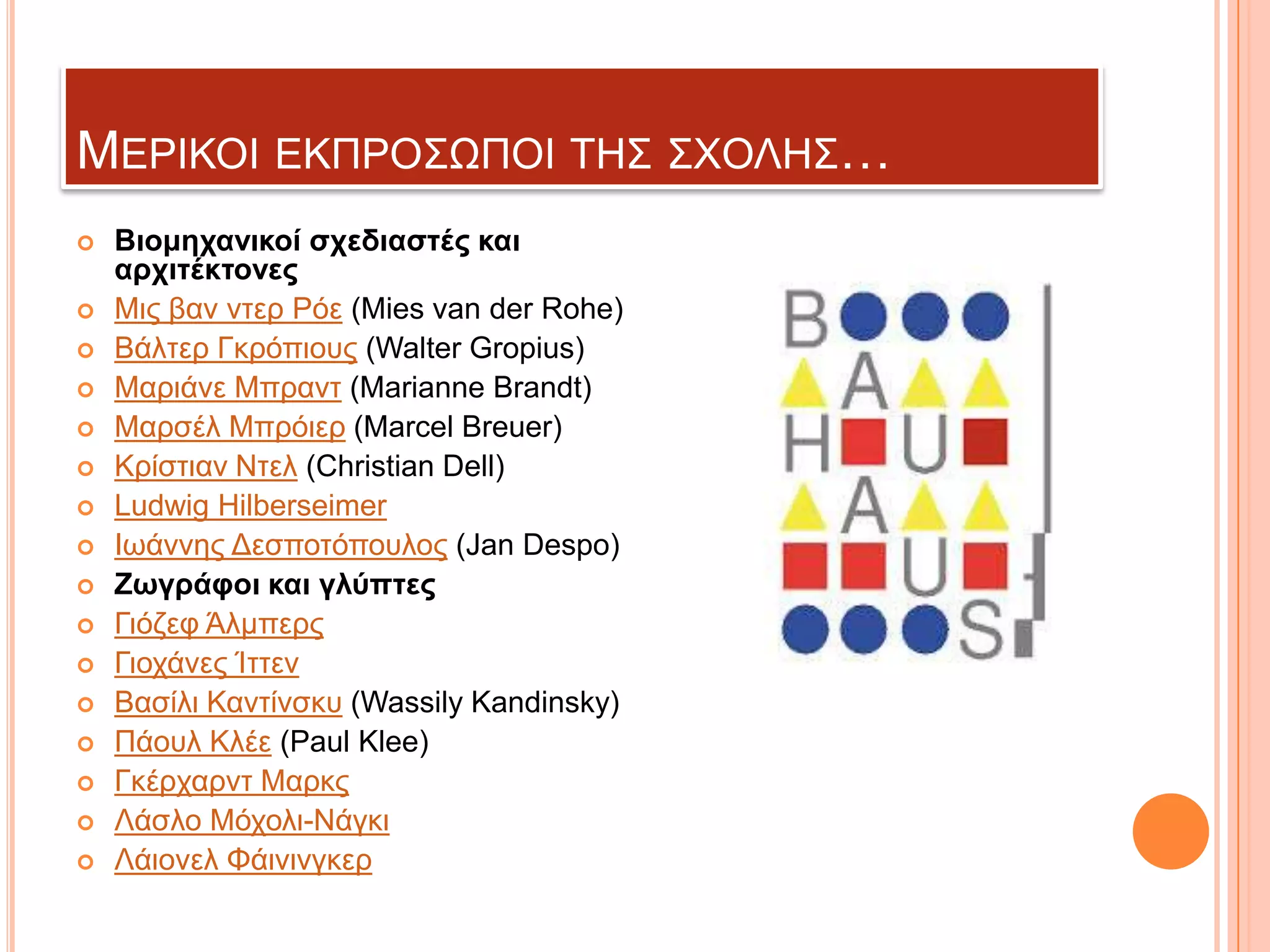 ΜΔΡΗΚΟΗ ΔΚΠΡΟ΢ΩΠΟΗ ΣΖ΢ ΢ΥΟΛΖ΢…


















Βιομητανικοί ζτεδιαζηές και
αρτιηέκηονες
Μηο βαλ ληεξ Ρόε (Mies van der Rohe)
Βάιηεξ Γθξόπηνπο (Walter Gropius)
Μαξηάλε Μπξαλη (Marianne Brandt)
Μαξζέι Μπξόηεξ (Marcel Breuer)
Κξίζηηαλ Νηει (Christian Dell)
Ludwig Hilberseimer
Ησάλλεο Γεζπνηόπνπινο (Jan Despo)
Ζωγράθοι και γλύπηες
Γηόδεθ Άικπεξο
Γηνράλεο Ίηηελ
Βαζίιη Καληίλζθπ (Wassily Kandinsky)
Πάνπι Κιέε (Paul Klee)
Γθέξραξλη Μαξθο
Λάζιν Μόρνιη-Νάγθη
Λάηνλει Φάηληλγθεξ

 