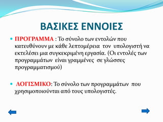 ΒΑ΢ΙΚΕ΢ ΕΝΝΟΙΕ΢
 ΠΡΟΓΡΑΜΜΑ : Σο ςύνολο των εντολών που

κατευθύνουν με κάθε λεπτομέρεια τον υπολογιςτή να
εκτελέςει μια ςυγκεκριμένη εργαςία. (Οι εντολέσ των
προγραμμάτων είναι γραμμένεσ ςε γλώςςεσ
προγραμματιςμού)
 ΛΟΓΙ΢ΜΙΚΟ: Σο ςύνολο των προγραμμάτων που

χρηςιμοποιούνται από τουσ υπολογιςτέσ.

 