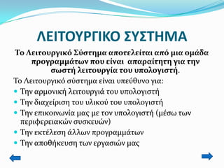 ΛΕΙΣΟΤΡΓΙΚΟ ΢Τ΢ΣΗΜΑ
Σο Λειτουργικό ΢ύςτημα αποτελείται από μια ομάδα
προγραμμάτων που είναι απαραίτητη για την
ςωςτή λειτουργία του υπολογιςτή.
Σο Λειτουργικό ςύςτημα είναι υπεύθυνο για:
 Σην αρμονική λειτουργιά του υπολογιςτή
 Σην διαχείριςη του υλικού του υπολογιςτή
 Σην επικοινωνία μασ με τον υπολογιςτή (μέςω των
περιφερειακών ςυςκευών)
 Σην εκτέλεςη άλλων προγραμμάτων
 Σην αποθήκευςη των εργαςιών μασ

 
