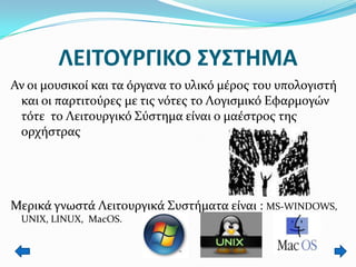 ΛΕΙΣΟΤΡΓΙΚΟ ΢Τ΢ΣΗΜΑ
Αν οι μουςικοί και τα όργανα το υλικό μέροσ του υπολογιςτή
και οι παρτιτούρεσ με τισ νότεσ το Λογιςμικό Εφαρμογών
τότε το Λειτουργικό ΢ύςτημα είναι ο μαέςτροσ τησ
ορχήςτρασ

Μερικά γνωςτά Λειτουργικά ΢υςτήματα είναι : MS-WINDOWS,
UNIX, LINUX, MacOS.

 