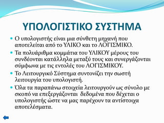 ΤΠΟΛΟΓΙ΢ΣΙΚΟ ΢Τ΢ΣΗΜΑ
 Ο υπολογιςτήσ είναι μια ςύνθετη μηχανή που

αποτελείται από το ΤΛΙΚΟ και το ΛΟΓΙ΢ΜΙΚΟ.
 Σα πολυάριθμα κομμάτια του ΤΛΙΚΟΤ μέρουσ του
ςυνδέονται κατάλληλα μεταξύ τουσ και ςυνεργάζονται
ςύμφωνα με τισ εντολέσ του ΛΟΓΙ΢ΜΙΚΟΤ.
 Σο Λειτουργικό ΢ύςτημα ςυντονίζει την ςωςτή
λειτουργία του υπολογιςτή.
 Όλα τα παραπάνω ςτοιχεία λειτουργούν ωσ ςύνολο με
ςκοπό να επεξεργάζονται δεδομένα που δέχεται ο
υπολογιςτήσ ώςτε να μασ παρέχουν τα αντίςτοιχα
αποτελέςματα.

 