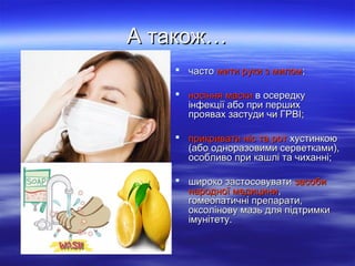 А також…
 часто мити руки з милом;
 носіння маски в осередку
інфекції або при перших
проявах застуди чи ГРВІ;
 прикривати ніс та рот хустинкою
(або одноразовими серветками),
особливо при кашлі та чиханні;
 широко застосовувати засоби
народної медицини,
гомеопатичні препарати,
оксолінову мазь для підтримки
імунітету.

 