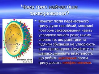 Чому грип найчастіше
захворювання?
 Імунітет після перенесеного
грипу дуже нестійкий, можливі
повторні захворювання навіть
упродовж одного року; цьому
сприяє те, що різні типи та
підтипи збудника не утворюють
один проти одного імунітету та
швидко змінюють властивості,
що робить щеплення проти
грипу досить неефективними.

 