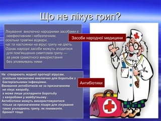 Що не лікує грип?
Лікування виключно народними засобами є
неефективним і небезпечним,
Засоби народної медицини
оскільки трав'яні відвари,
чаї та настоянки на вірус грипу не діють.
Однак народні засоби можуть згодитися
для пом'якшення симптомів грипу —
за умов грамотного використання
без зловживань ними
Не створюють жодної протидії вірусам,
оскільки призначені виключно для боротьби з
бактеріальними інфекціями.
Вживання антибіотиків не за призначенням
не лікує хворобу,
а може лише ускладнити боротьбу
з хворобами у майбутньому .
Антибіотики можуть використовуватися
тільки за призначенням лікаря для лікування
таких ускладнень грипу, як пневмонія,
бронхіт тощо.

Антибіотики

 