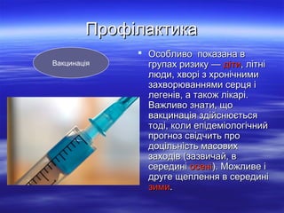 Профілактика
Вакцинація

 Особливо показана в
групах ризику — діти, літні
люди, хворі з хронічними
захворюваннями серця і
легенів, а також лікарі.
Важливо знати, що
вакцинація здійснюється
тоді, коли епідеміологічний
прогноз свідчить про
доцільність масових
заходів (зазвичай, в
середині осені). Можливе і
друге щеплення в середині
зими.

 