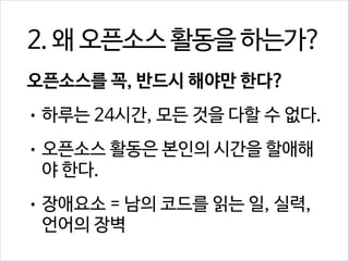 2. 왜 오픈소스 활동을 하는가?
오픈소스를 꼭, 반드시 해야만 한다?
• 하루는 24시간, 모든 것을 다할 수 없다.
• 오픈소스 활동은 본인의 시간을 할애해

야 한다.
• 장애요소 = 남의 코드를 읽는 일, 실력,

언어의 장벽

 