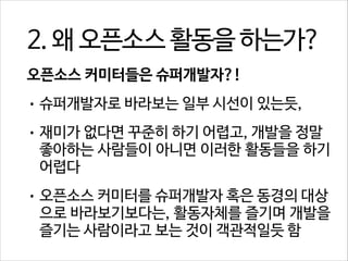 2. 왜 오픈소스 활동을 하는가?
오픈소스 커미터들은 슈퍼개발자?!
• 슈퍼개발자로 바라보는 일부 시선이 있는듯,
• 재미가 없다면 꾸준히 하기 어렵고, 개발을 정말

좋아하는 사람들이 아니면 이러한 활동들을 하기
어렵다

• 오픈소스 커미터를 슈퍼개발자 혹은 동경의 대상

으로 바라보기보다는, 활동자체를 즐기며 개발을
즐기는 사람이라고 보는 것이 객관적일듯 함

 