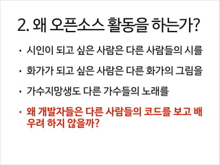 2. 왜 오픈소스 활동을 하는가?
•

시인이 되고 싶은 사람은 다른 사람들의 시를

•

화가가 되고 싶은 사람은 다른 화가의 그림을

•

가수지망생도 다른 가수들의 노래를

•

왜 개발자들은 다른 사람들의 코드를 보고 배
우려 하지 않을까?

 