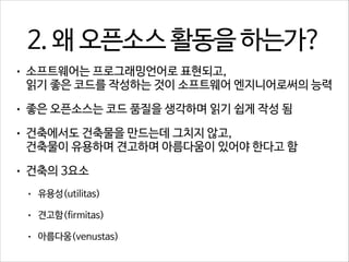2. 왜 오픈소스 활동을 하는가?
•

소프트웨어는 프로그래밍언어로 표현되고, 
읽기 좋은 코드를 작성하는 것이 소프트웨어 엔지니어로써의 능력

•

좋은 오픈소스는 코드 품질을 생각하며 읽기 쉽게 작성 됨

•

건축에서도 건축물을 만드는데 그치지 않고, 
건축물이 유용하며 견고하며 아름다움이 있어야 한다고 함

•

건축의 3요소
•

유용성(utilitas)

•

견고함(firmitas)

•

아름다움(venustas)

 