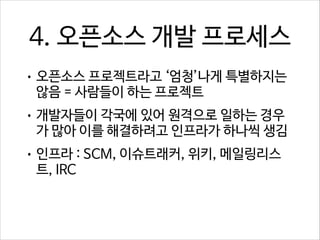 4. 오픈소스 개발 프로세스
• 오픈소스 프로젝트라고 ‘엄청’나게 특별하지는

않음 = 사람들이 하는 프로젝트

• 개발자들이 각국에 있어 원격으로 일하는 경우

가 많아 이를 해결하려고 인프라가 하나씩 생김

• 인프라 : SCM, 이슈트래커, 위키, 메일링리스

트, IRC

 