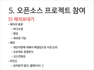 5. 오픈소스 프로젝트 참여
5) 패치보내기
• 패치의 종류
• 버그수정
• 향상
• 새로운 기능
• 예의
• 개선사항에 대해서 메일링으로 사전 논의
• 프로젝트 운영방식
• 코드컨벤션
• 마인드
• 상처받지 말자, 쿨해지자! ;)

 