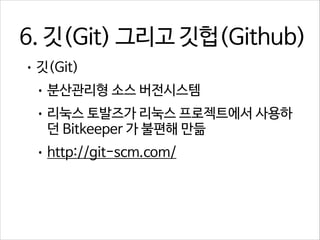 6. 깃(Git) 그리고 깃헙(Github)
• 깃(Git)
• 분산관리형 소스 버전시스템
• 리눅스 토발즈가 리눅스 프로젝트에서 사용하

던 Bitkeeper 가 불편해 만듦

• http://git-scm.com/

 