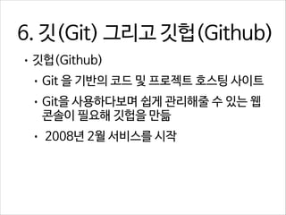 6. 깃(Git) 그리고 깃헙(Github)
• 깃헙(Github)
• Git 을 기반의 코드 및 프로젝트 호스팅 사이트
• Git을 사용하다보며 쉽게 관리해줄 수 있는 웹

콘솔이 필요해 깃헙을 만듦

•

2008년 2월 서비스를 시작

 