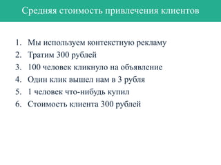 Оценка эффективности
Прибыль = M * Объем продаж,
М – маржа,
Объем продаж = количество клиентов * средний доход с клиента
Количество клиентов = L x Cv,
L – лиды, Cv – коэффициент конверсии

Средний доход с клиента = $ x #,
$ - сколько в среднем приносит клиент
# - количество покупок за период

Объем продаж = L * Cv * $ * #,
полный вариант формулы:
Прибыль = M * Объем продаж = M * leads * Cv * $ * #

 