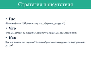 Стратегия присутствия
• Где
Где находится ЦА? (какие соцсети, форумы, ресурсы?)

• Что
Что мы хотим ей сказать? Какое УТП, зачем мы пользователю?

• Как
Как мы можем это сделать? Каким образом можно донести информацию
до ЦА?

 