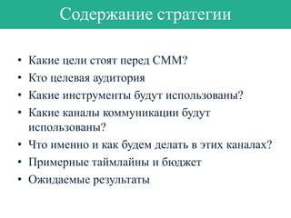 Содержание стратегии
•
•
•
•

Какие цели стоят перед СММ?
Кто целевая аудитория
Какие инструменты будут использованы?
Какие каналы коммуникации будут
использованы?
• Что именно и как будем делать в этих каналах?
• Примерные таймлайны и бюджет
• Ожидаемые результаты

 