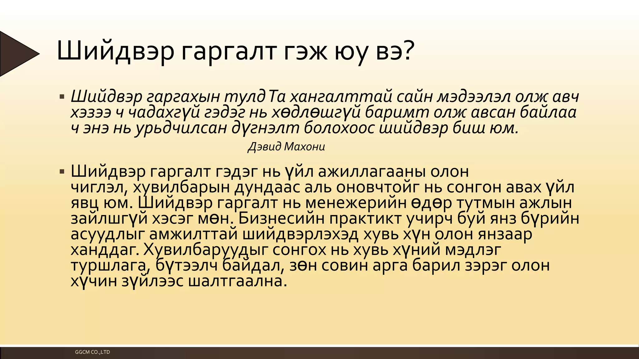 Шийдвэр гаргалт гэж юу вэ?


Шийдвэр гаргахын тулдТа хангалттай сайн мэдээлэл олж авч
хэзээ ч чадахгүй гэдэг нь хөдлөшгүй баримт олж авсан байлаа
ч энэ нь урьдчилсан дүгнэлт болохоос шийдвэр биш юм.
Дэвид Махони



Шийдвэр гаргалт гэдэг нь үйл ажиллагааны олон
чиглэл, хувилбарын дундаас аль оновчтойг нь сонгон авах үйл
явц юм. Шийдвэр гаргалт нь менежерийн өдөр тутмын ажлын
зайлшгүй хэсэг мөн. Бизнесийн практикт учирч буй янз бүрийн
асуудлыг амжилттай шийдвэрлэхэд хувь хүн олон янзаар
ханддаг. Хувилбаруудыг сонгох нь хувь хүний мэдлэг
туршлага, бүтээлч байдал, зөн совин арга барил зэрэг олон
хүчин зүйлээс шалтгаална.

GGCM CO.,LTD

 