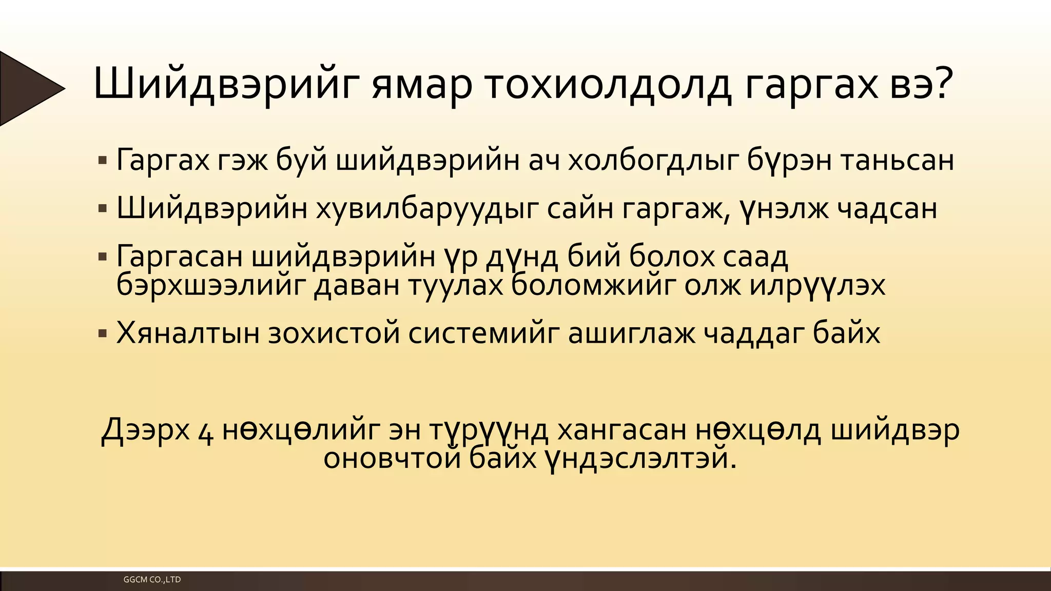 Шийдвэрийг ямар тохиолдолд гаргах вэ?
 Гаргах гэж буй шийдвэрийн ач холбогдлыг бүрэн таньсан

 Шийдвэрийн хувилбаруудыг сайн гаргаж, үнэлж чадсан
 Гаргасан шийдвэрийн үр дүнд бий болох саад

бэрхшээлийг даван туулах боломжийг олж илрүүлэх
 Хяналтын зохистой системийг ашиглаж чаддаг байх
Дээрх 4 нөхцөлийг эн түрүүнд хангасан нөхцөлд шийдвэр
оновчтой байх үндэслэлтэй.

GGCM CO.,LTD

 
