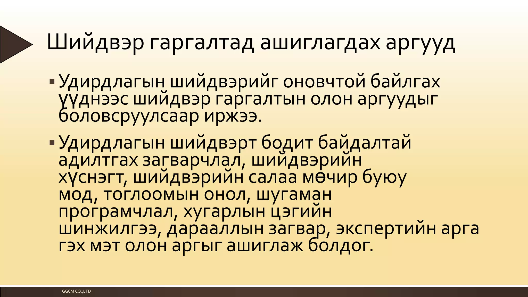 Шийдвэр гаргалтад ашиглагдах аргууд
 Удирдлагын шийдвэрийг оновчтой байлгах

үүднээс шийдвэр гаргалтын олон аргуудыг
боловсруулсаар иржээ.
 Удирдлагын шийдвэрт бодит байдалтай
адилтгах загварчлал, шийдвэрийн
хүснэгт, шийдвэрийн салаа мөчир буюу
мод, тоглоомын онол, шугаман
програмчлал, хугарлын цэгийн
шинжилгээ, дарааллын загвар, экспертийн арга
гэх мэт олон аргыг ашиглаж болдог.
GGCM CO.,LTD

 
